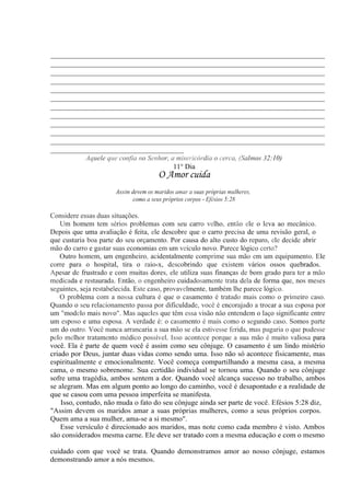 __________________________________________________________________________
__________________________________________________________________________
__________________________________________________________________________
__________________________________________________________________________
__________________________________________________________________________
__________________________________________________________________________
__________________________________________________________________________
__________________________________________________________________________
__________________________________________________________________________
__________________________________________________________________________
__________________________________________________________________________
____________________________________
Aquele que confia no Senhor, a misericórdia o cerca, (Salmos 32:10)
11° Dia
O Amor cuida
Assim devem os maridos amar a suas próprias mulheres,
como a seus próprios corpos - Efésios 5:28
Considere essas duas situações.
Um homem tem sérios problemas com seu carro velho, então ele o leva ao mecânico.
Depois que uma avaliação é feita, ele descobre que o carro precisa de uma revisão geral, o
que custaria boa parte do seu orçamento. Por causa do alto custo do reparo, ele decide abrir
mão do carro e gastar suas economias em um veículo novo. Parece lógico certo?
Outro homem, um engenheiro, acidentalmente comprime sua mão em um equipamento. Ele
corre para o hospital, tira o raio-x, descobrindo que existem vários ossos quebrados.
Apesar de frustrado e com muitas dores, ele utiliza suas finanças de bom grado para ter a mão
medicada e restaurada. Então, o engenheiro cuidadosamente trata dela de forma que, nos meses
seguintes, seja restabelecida. Este caso, provavelmente, também lhe parece lógico.
O problema com a nossa cultura é que o casamento é tratado mais como o primeiro caso.
Quando o seu relacionamento passa por dificuldade, você é encorajado a trocar a sua esposa por
um "modelo mais novo". Mas aqueles que têm essa visão não entendem o laço significante entre
um esposo e uma esposa. A verdade é: o casamento é mais como o segundo caso. Somos parte
um do outro. Você nunca arrancaria a sua mão se ela estivesse ferida, mas pagaria o que pudesse
pelo melhor tratamento médico possível. Isso acontece porque a sua mão é muito valiosa para
você. Ela é parte de quem você é assim como seu cônjuge. O casamento é um lindo mistério
criado por Deus, juntar duas vidas como sendo uma. Isso não só acontece fisicamente, mas
espiritualmente e emocionalmente. Você começa compartilhando a mesma casa, a mesma
cama, o mesmo sobrenome. Sua certidão individual se tornou uma. Quando o seu cônjuge
sofre uma tragédia, ambos sentem a dor. Quando você alcança sucesso no trabalho, ambos
se alegram. Mas em algum ponto ao longo do caminho, você é desapontado e a realidade de
que se casou com uma pessoa imperfeita se manifesta.
Isso, contudo, não muda o fato do seu cônjuge ainda ser parte de você. Efésios 5:28 diz,
"Assim devem os maridos amar a suas próprias mulheres, como a seus próprios corpos.
Quem ama a sua mulher, ama-se a si mesmo".
Esse versículo é direcionado aos maridos, mas note como cada membro é visto. Ambos
são considerados mesma carne. Ele deve ser tratado com a mesma educação e com o mesmo
cuidado com que você se trata. Quando demonstramos amor ao nosso cônjuge, estamos
demonstrando amor a nós mesmos.
 
