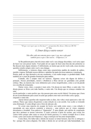 ______________________________________________________________________
______________________________________________________________________
______________________________________________________________________
______________________________________________________________________
______________________________________________________________________
______________________________________________________________________
______________________________________________________________________
______________________________________________________________________
______________________________________________________________________
______________________________________________________________________
______________________________________________________________________
______________________________________________________________________
______________________________________________________________________
______________________________________________________________________
_________________________________________________________________
"O que você quer que eu lhe faça?”; perguntou-lhe Jesus. (Marcos 10:51)
12° Dia
O Amor deixa o outro vencer
Não olhe cada um somente para o que é seu, mas cada qual
também para o que é dos outros. - Filipenses 2:4
Se lhe pedissem para citar três áreas onde você e seu cônjuge discordam, você seria capaz
de fazer isso sem pensar muito. Você pode até ser capaz de fazer uma lista das dez primeiras se
lhe dessem mais alguns minutos. E infelizmente, ao menos que um de vocês ceda, essas mesmas
questões estarão sempre entre você e seu cônjuge.
Infelizmente, a teimosia chega como uma característica padrão do modelo de ambos,
marido e esposa. Defender nossos direitos e opiniões faz parte da nossa natureza e construção.
Porém, pode ser algo destrutivo em um casamento, e isso rouba tempo e a produtividade. Pode
também ser a causa de grandes frustrações para ambos.
Contudo, não é sempre ruim ser teimoso. Algumas coisas são dignas de defesa e
proteção. Nossas prioridades, moral e obediência a Deus devem ser guardadas com grande
esforço. Mas, na maioria das vezes debatemos por coisas insignificantes, como a cor da parede
ou a escolha do restaurante.
Outras vezes, claro, o assunto é mais sério. Um deseja ter mais filhos; o outro não. Um
deseja passar as férias com toda família, o outro não. Um deseja que as crianças estudem em
uma
escola particular; o outro prefere que elas passem para uma escola federal. Um pensa que é hora
de um aconselhamento para casais ou acha que podem estar mais envolvidos com a igreja,
enquanto o outro não.
Apesar dessas questões não surgirem todos os dias, elas volta e meia aparecem e não vão
embora. Parece que nunca chegaremos a uma solução ou a um acordo. Isso acaba se tornando
uma obstinação. É como dirigir com o freio de mão puxado.
Só existe uma maneira de escapar de becos sem saída como esses e essa solução é
encontrada em uma palavra contrária a teimosia - uma palavra que já vimos enquanto
discutíamos a bondade. Essa palavra é "disposição". É uma atitude, um espírito de cooperação
que deve permear as nossas conversas. É como palmeira à beira do oceano, que resiste aos
ventos fortes porque sabe como se curvar de forma graciosa. E o maior exemplo disso é Jesus
Cristo, como está escrito em Filipenses 2. Siga a instrução do Seu amor desprendido...
Como Deus, Ele tinha todo o direito de recusar se tornar homem, mas Ele se entregou e
fez - porque Ele estava disposto. Ele tinha o direito de ser servido por toda humanidade, mas
 
