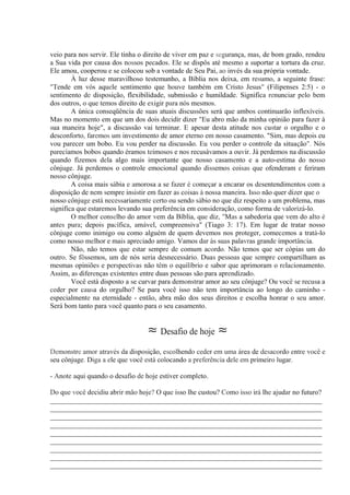 veio para nos servir. Ele tinha o direito de viver em paz e segurança, mas, de bom grado, rendeu
a Sua vida por causa dos nossos pecados. Ele se dispôs até mesmo a suportar a tortura da cruz.
Ele amou, cooperou e se colocou sob a vontade de Seu Pai, ao invés da sua própria vontade.
À luz desse maravilhoso testemunho, a Bíblia nos deixa, em resumo, a seguinte frase:
"Tende em vós aquele sentimento que houve também em Cristo Jesus" (Filipenses 2:5) - o
sentimento de disposição, flexibilidade, submissão e humildade. Significa renunciar pelo bem
dos outros, o que temos direito de exigir para nós mesmos.
A única conseqüência de suas atuais discussões será que ambos continuarão inflexíveis.
Mas no momento em que um dos dois decidir dizer "Eu abro mão da minha opinião para fazer à
sua maneira hoje", a discussão vai terminar. E apesar desta atitude nos custar o orgulho e o
desconforto, faremos um investimento de amor eterno em nosso casamento. "Sim, mas depois eu
vou parecer um bobo. Eu vou perder na discussão. Eu vou perder o controle da situação". Nós
parecíamos bobos quando éramos teimosos e nos recusávamos a ouvir. Já perdemos na discussão
quando fizemos dela algo mais importante que nosso casamento e a auto-estima do nosso
cônjuge. Já perdemos o controle emocional quando dissemos coisas que ofenderam e feriram
nosso cônjuge.
A coisa mais sábia e amorosa a se fazer é começar a encarar os desentendimentos com a
disposição de nem sempre insistir em fazer as coisas à nossa maneira. Isso não quer dizer que o
nosso cônjuge está necessariamente certo ou sendo sábio no que diz respeito a um problema, mas
significa que estaremos levando sua preferência em consideração, como forma de valorizá-lo.
O melhor conselho do amor vem da Bíblia, que diz, "Mas a sabedoria que vem do alto é
antes pura; depois pacífica, amável, compreensiva" (Tiago 3: 17). Em lugar de tratar nosso
cônjuge como inimigo ou como alguém de quem devemos nos proteger, comecemos a tratá-lo
como nosso melhor e mais apreciado amigo. Vamos dar às suas palavras grande importância.
Não, não temos que estar sempre de comum acordo. Não temos que ser cópias um do
outro. Se fôssemos, um de nós seria desnecessário. Duas pessoas que sempre compartilham as
mesmas opiniões e perspectivas não têm o equilíbrio e sabor que aprimoram o relacionamento.
Assim, as diferenças existentes entre duas pessoas são para aprendizado.
Você está disposto a se curvar para demonstrar amor ao seu cônjuge? Ou você se recusa a
ceder por causa do orgulho? Se para você isso não tem importância ao longo do caminho -
especialmente na eternidade - então, abra mão dos seus direitos e escolha honrar o seu amor.
Será bom tanto para você quanto para o seu casamento.
≈ Desafio de hoje ≈
Demonstre amor através da disposição, escolhendo ceder em uma área de desacordo entre você e
seu cônjuge. Diga a ele que você está colocando a preferência dele em primeiro lugar.
- Anote aqui quando o desafio de hoje estiver completo.
Do que você decidiu abrir mão hoje? O que isso lhe custou? Como isso irá lhe ajudar no futuro?
_____________________________________________________________________________
_____________________________________________________________________________
_____________________________________________________________________________
_____________________________________________________________________________
_____________________________________________________________________________
_____________________________________________________________________________
_____________________________________________________________________________
_____________________________________________________________________________
_____________________________________________________________________________
 