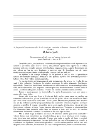 _____________________________________________________________________________
_____________________________________________________________________________
_____________________________________________________________________________
_____________________________________________________________________________
_____________________________________________________________________________
_____________________________________________________________________________
_____________________________________________________________________________
_____________________________________________________________________________
_____________________________________________________________________________
_____________________________________________________________________________
_____________________________________________________________________________
_____________________________________________________________________________
_____________________________________________________________________________
_____________________________________________________________________________
Se for possível, quanto depender de vós tende paz com todos os homens. (Romanos 12: 18)
13° DIA
O Amor é justo
Se uma casa se dividir contra si mesma, tal casa não
poderá subsistir. - Marcos 3:25
Querendo ou não, os conflitos no casamento são simplesmente inevitáveis. Quando vocês
selaram o casamento como noivo e noiva, não juntaram apenas suas esperanças e sonhos,
juntaram também o coração, temores, imperfeições e carga emocional. A partir do momento em
que saíram da lua de mel, iniciaram o processo real de descoberta um do outro,
desagradavelmente percebendo o quão pecador e egoísta cada um pode ser.
De repente, o seu cônjuge escorrega do seu pedestal e você do dele. A aproximação
forçada do casamento começou a remover a farsa pública, expondo seus problemas pessoais e
hábitos, retos. Bem vindo à humanidade falha.
Ao mesmo tempo, as tempestades da vida começaram a lhe provar e a revelar do que
você é feito realmente. Exigências do trabalho, problemas de saúde, discussões familiares e
necessidades financeiras incendiaram o casamento em vários aspectos, acrescentando pressão e
calor ao relacionamento. Isto prepara o caminho para que desentendimentos ocorram entre os
casais. Discutimos e brigamos. Ferimos. Vivemos em conflito. Mas não estamos sozinhos.
Todos os casais passam por tempestades. Faz parte do casamento. Mas nem todos os
casais sobrevivem à elas.
Então, não pense que fazer o desafio de hoje acabará com todos os conflitos do
casamento. Pelo contrário, pôr em prática este desafio lhe ajudará a lidar com o conflito de forma
que vocês saiam saudáveis do outro lado. Os dois, juntos. O dano mais profundo, mais doloroso
que um dia podemos cometer (ou já cometemos) no casamento, está mais propício a acontecer
em meio ao conflito. E porque é no conflito que o nosso orgulho é forte, nossa raiva é fervente.
Somos mais egoístas e críticos. Nossas palavras são venenosas. Tomamos as piores decisões.
Um casamento pode começar muito bem na segunda e ficar mal na terça, se conflitos
desenfreados assumirem o controle e se nenhum de nós tiver o pé no freio.
Mas o amor chega e modifica as coisas. O amor nos lembra que nosso casamento é
valioso demais para permitirmos que se autodestrua, e que o nosso amor por nosso cônjuge é
mais importante que qualquer discussão. O amor nos ajuda a instalar air bags e construir
corrimãos em nosso relacionamento. Isso nos faz lembrar que os conflitos podem, na verdade, se
transformar em algo bom. Os casais que aprendem a viver em meio a conflitos tendem a ser mais
chegados, mais confiantes, mais íntimos, e a viver, subseqüentemente, um relacionamento mais
 