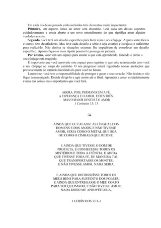 Em cada dia dessa jornada estão incluídos três elementos muito importantes:
Primeiro, um aspecto único do amor será discutido. Leia cada um desses aspectos
cuidadosamente e esteja aberto a um novo entendimento do que significa amar alguém
verdadeiramente.
Segundo, você terá um desafio específico para fazer com o seu cônjuge. Alguns serão fáceis
e outros bem desafiadores. Mas leve cada desafio a sério e seja criativo e corajoso o suficiente
para realizá-lo. Não desista se situações externas lhe impedirem de completar um desafio
específico. Apenas faça-o o mais rápido possível e prossiga na jornada.
Por último, você terá um espaço para anotar o que está aprendendo, fazendo e como o
seu cônjuge está reagindo.
É importante que você aproveite este espaço para registrar o que está acontecendo com você
e seu cônjuge ao longo do caminho. O seu progresso estará registrado nessas anotações que
provavelmente se tornarão inestimáveis para você no futuro.
Lembre-se, você tem a responsabilidade de proteger e guiar o seu coração. Não desista e não
fique desencorajado. Decida dirigi-lo e agir assim até o final. Aprender a amar verdadeiramente
é uma das coisas mais importantes que você fará.
AGORA, POIS, PERMANECEM A FÉ,
A ESPERANÇA E O AMOR, ESTES TRÊS;
MAS O MAIOR DESTES É O AMOR
1 Coríntios 13: 13
≈
AINDA QUE EU FALASSE AS LÍNGUAS DOS
HOMENS E DOS ANJOS, E NÃO TIVESSE
AMOR, SERIA COMO O METAL QUE SOA
OU COMO O CÍMBALO QUE RETINE.
E AINDA QUE TIVESSE O DOM DE
PROFECIA, E CONHECESSE TODOS OS
MISTÉRIOS E TODA A CIÊNCIA, E AINDA
QUE TIVESSE TODA FÉ, DE MANEIRA TAL
QUE TRANSPORTASSE OS MONTES,
E NÃO TIVESSE AMOR, NADA SERIA.
E AINDA QUE DISTRIBUÍSSE TODOS OS
MEUS BENS PARA SUSTENTO DOS POBRES,
E AINDA QUE ENTREGASSE O MEU CORPO
PARA SER QUEIMADO, E NÃO TIVESSE AMOR,
NADA DISSO ME APROVEITARIA.
1 CORÍNTIOS 13:1-3
 