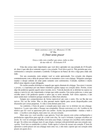 _____________________________________________________________________________
_____________________________________________________________________________
_____________________________________________________________________________
_____________________________________________________________________________
_____________________________________________________________________________
_____________________________________________________________________________
_____________________________________________________________________________
_____________________________________________________________________________
_____________________________________________________________________________
_____________________________________________________________________________
_____________________________________________________________________________
_____________________________________________________________________________
_____________________________________________________________________________
_____________________________________________________________________________
_____________________________________________________________________________
Sedes unânimes entre vós. (Romanos 12:16)
14° Dia
O Amor sente prazer
Goza a vida com a mulher que amas, todos os dias
da tua vida vã. - Eclesiastes 9:9
Uma das coisas mais importantes que você deve aprender em sua jornada de O Desafio
de Amar é que não deve somente seguir o seu coração. Você deve guiá-lo. Não permita que seus
sentimentos e emoções assumam o controle. Coloque-os no banco de trás e diga para onde está
indo.
Em seu casamento, nem sempre você se sente apaixonado. Seu coração não dispara
constantemente com a idéia de passar todos os momentos com o seu cônjuge. Ninguém consegue
manter o desejo ardente de estar junto somente com sentimentos. Contudo, também é muito
difícil amar alguém só por obrigação.
Os recém casados deleitam-se naquele que agora chamam de cônjuge. Seu amor é recente
e jovem, e a esperança por um futuro romântico ganha espaço no coração deles. Porém, existe
algo tão poderoso quanto aquele amor recente, novo. Vem da decisão de se deleitar no esposo ou
esposa e amá-lo (a), não importando o tempo que estão casados. Em outras palavras, o amor que
escolhe amar é tão poderoso quanto o amor que se sente amando. Sob vários aspectos, é um
amor ainda mais verdadeiro porque mantém os olhos bem abertos.
Sempre nos comportaremos de forma reprovável um com o outro. Ela vai lhe dar nos
nervos. Ele vai lhe irritar. Mas os dias passam muito rápido para serem desperdiçados com
discussões por coisas pequenas. A vida é curta demais para isso.
Ao contrário, é hora de guiar o coração para mais uma vez se deleitar em seu cônjuge.
Aprecie-o. Segure suas mãos e busque sua companhia. Deseje conversar com ele. Lembre-se do
motivo que fez você se apaixonar pelo seu caráter. Aceite sua personalidade - manias e tudo o
mais – e receba-o com alegria, mais uma vez, em seu coração.
Mais uma vez, você escolhe o que aprecia. Você não nasceu com certas configurações e
preferências específicas para agir de acordo com elas. Se você é irritante, é porque escolheu ser
assim. Se você só consegue trabalhar com uma casa limpa, é porque não escolheu outra maneira
de agir. Se critica seu cônjuge mais do que elogia, é porque está permitindo que seu coração seja
egoísta. Você tem se conduzido à crítica. Então agora é a hora de recuar seu coração. É hora de
aprender a sentir prazer em seu cônjuge mais uma vez, e não mais esperar que seu coração sinta
prazer em quem ele é.
 