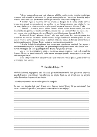 Pode ser surpreendente para você saber que a Bíblia contém muitas histórias românticas,
nenhuma mais atrevida e provocante do que os oito capítulos de Cantares de Salomão. Veja a
maneira como esses dois apaixonados sentem prazer um no outro neste livro poético...
A mulher: "Qual a macieira entre as árvores do bosque, tal é o meu amado entre os
jovens; com grande gozo sentei-me à sua sombra; e o seu fruto era doce ao meu paladar. Levou-
me à sala do banquete, e o seu estandarte sobre mim é o amor (Cantaresde Salomão 2:3-4).
O homem: "Levanta-te, amada minha, formosa minha, e vem! Pomba minha, que andas
pelas fendas das penhas, no oculto das ladeiras, mostra-me o teu semblante faze-me ouvir a tua
voz; porque a tua voz é doce, e o teu semblante formoso (Cantares de Salomão 2: 13-14).
Sentimental demais? Vigoroso demais? Não para aqueles que direcionam seu coração a
se deleitar no amor da sua vida - mesmo quando o vigor desaparece, mesmo quando ela está
usando rolos no cabelo, mesmo quando os cabelos dele estão caindo. É hora de lembrarmos por
que nos apaixonamos. É tempo de rir e sonhar novamente, prazerosamente.
O desafio de hoje lhe direciona a uma mudança de coração real e radical. Para alguns, o
movimento em direção ao deleite pode ser apenas um pequeno passo adiante. Para outros, esse
movimento requer um salto gigante para fora de uma repugnância crônica.
Mas se você já sentiu prazer antes - o mesmo de quando se casou - você pode se deleitar
de novo. Mesmo se isso aconteceu há muito tempo. Mesmo se grandes mudanças ocorreram para
mudar sua percepção.
É sua a responsabilidade de reaprender o que ama nesta "nova" pessoa, para quem você
se prometeu para sempre.
≈ Desafio de hoje ≈
Propositadamente, negligencie uma atividade que normalmente faria. Para gastar um tempo de
qualidade com o seu cônjuge. Faça algo que ele amaria fazer, ou um projeto que ele gostaria
muito de realizar. Apenas estejam juntos.
- Anote aqui quando o desafio de hoje estiver completo.
Do que você decidiu abrir mão? O que vocês fizeram juntos? Como foi que aconteceu? Que
novas coisas você aprendeu (ou reaprendeu) a respeito do seu cônjuge?
_____________________________________________________________________________
_____________________________________________________________________________
_____________________________________________________________________________
_____________________________________________________________________________
_____________________________________________________________________________
_____________________________________________________________________________
_____________________________________________________________________________
_____________________________________________________________________________
_____________________________________________________________________________
_____________________________________________________________________________
_____________________________________________________________________________
_____________________________________________________________________________
_____________________________________________________________________________
_____________________________________________________________________________
_____________________________________________________________________________
_____________________________________________________________________________
_____________________________________________________________________________
_____________________________________________________________________________
 