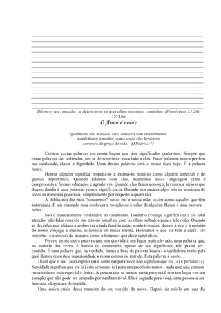 _____________________________________________________________________________
_____________________________________________________________________________
_____________________________________________________________________________
_____________________________________________________________________________
_____________________________________________________________________________
_____________________________________________________________________________
_____________________________________________________________________________
_____________________________________________________________________________
_____________________________________________________________________________
_____________________________________________________________________________
_____________________________________________________________________________
_____________________________________________________________________________
_____________________________________________________________________________
_____________________________________________________________________________
_____________________________________________________________________________
Dá-me o teu coração... e deleitem-se os teus olhos nos meus caminhos. (Provérbios 23:26)
15° Dia
O Amor é nobre
Igualmente vós, maridos, vivei com elas com entendimento,
dando honra à mulher, como sendo elas herdeiras
convosco da graça da vida. - (J Pedro 3:7)
Existem certas palavras em nossa língua que têm significados poderosos. Sempre que
essas palavras são utilizadas, um ar de respeito é associado a elas. Essas palavras nunca perdem
sua qualidade, classe e dignidade. Uma dessas palavras será o nosso foco hoje. É a palavra
honra.
Honrar alguém significa respeitá-lo e estimá-lo, tratá-lo como alguém especial e de
grande importância. Quando falamos com eles, mantemos nossa linguagem clara e
compreensiva. Somos educados e agradáveis. Quando eles falam conosco, levamos a sério o que
dizem, dando à suas palavras peso e significância. Quando nos pedem algo, nós os servimos de
todas as maneiras possíveis, simplesmente por respeito a quem são.
A Bíblia nos diz para "honrarmos" nosso pai e nossa mãe, assim como aqueles que têm
autoridade. É um chamado para conhecer a posição ou o valor de alguém. Honra é uma palavra
nobre.
Isso é especialmente verdadeiro no casamento. Honrar o cônjuge significa dar a ele total
atenção: não falar com ele por trás do jornal ou com os olhos voltados para a televisão. Quando
as decisões que afetam a ambos ou a toda família estão sendo tomadas, damos à voz e à opinião
do nosso cônjuge a mesma influência em nossa mente. Honramos o que ele tem a dizer. Ele
importa - e é através da maneira como o tratamos que deve saber disso.
Porém, existe outra palavra que nos convida a um lugar mais elevado, uma palavra que,
na maioria das vezes, é banida do casamento, apesar de seu significado não poder ser
contido. É uma palavra que, na verdade, forma a base da palavra honra - a verdadeira razão pela
qual damos respeito e superioridade a nossa esposa ou marido. Esta palavra é santo.
Dizer que o seu (sua) esposo (a) é santo (a) para você não significa que ele (a) é perfeito (a).
Santidade significa que ele (a) está separado (a) para um propósito maior - nada que seja comum
ou cotidiano, mas especial e único. A pessoa que se tornou santa para você tem um lugar em seu
coração que não pode ser ocupado por nenhum rival. Ela é sagrada para você, uma pessoa a ser
honrada, elogiada e defendida.
Uma noiva cuida dessa maneira do seu vestido de noiva. Depois de usá-lo em seu dia
 