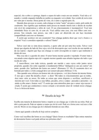especial, ela o cobre e o protege, depois o separa de tudo o mais em seu armário. Você não a vê
usando o vestido enquanto trabalha no jardim ou enquanto vai à cidade. Seu vestido de noiva tem
um valor por si mesmo. Desse ponto de vista, ele é santo e sagrado para ela.
Quando duas pessoas se casam, cada cônjuge se torna "santo" um para o outro, pela união do
casamento. Isto significa que nenhuma outra pessoa no mundo inteiro tem o direito de receber
este nível de compromisso e afeto de você. O seu relacionamento é incomparável. Você tem
intimidade física só com ela, só com ele. Você edifica uma casa, cria seus filhos com essa
pessoa. Seu coração, suas posses, sua vida é para ser absorvida em um laço incomum
compartilhado com esse ser humano.
É assim que acontece em seu casamento? Seu cônjuge poderia dizer que você o honra e o
respeita? Você o considera separado e valioso? Santo?
Talvez você não se sinta dessa maneira, e quem sabe até por uma boa razão. Talvez você
deseje que alguém do lado de fora veja o nível de desrespeito que você recebe do seu marido ou
da sua esposa - alguém que faça seu cônjuge se sentir envergonho ao expor o que realmente é
dentro de casa.
Mas essa não é a questão do amor. O amor honra mesmo quando é rejeitado. O amor trata o
seu amado como alguém especial e sagrado mesmo quando suas atitudes ingratas são tudo o que
recebe de volta.
É maravilhoso, com toda certeza, quando um marido e uma esposa estão juntos nesse
propósito, quando eles estão seguindo o mandamento bíblico "dediquem-se uns aos outros" em
amor, quando eles "preferem dar honra aos outros" (Romanos 12: 10). O casamento deve ser
honrado por todos e o leito conjugal deve ser conservado puro (Hebreus 13:4).
Mas quando seus esforços em honrar não são recíprocos, você deve honrar da mesma forma.
É isso que o amor lhe desafia a fazer - a dizer "De todos os relacionamentos que eu tenho,
darei mais valor ao nosso. De todas as coisas que estou disposto a sacrificar, sacrificarei o
máximo por você. Com todas as suas falhas, pecados, erros e culpas - passadas e presentes - eu
ainda escolho amar e honrar você." É assim que uma atmosfera para que o amor seja reaceso é
criada. É assim que conduzimos o nosso coração a novamente amar de verdade nosso cônjuge.
Essa é a beleza da honra.
≈ Desafio de hoje ≈
Escolha uma maneira de demonstrar honra e respeito ao seu cônjuge que vá além da sua rotina. Pode ser
abrir a porta para ela. Pode ser separar as roupas que ele irá vestir. Pode ser a forma como você ouve e fala
com ele. Mostre ao seu cônjuge que ele é altamente honrado aos seus olhos.
- Anote aqui quando o desafio de hoje estiver completo.
Como você escolheu dar honra ao seu cônjuge? Quais foram os resultados? Que outras maneiras
de demonstrar honra você pode utilizar nos próximos dias?
_____________________________________________________________________________________________
_____________________________________________________________________________________________
_____________________________________________________________________________________________
_____________________________________________________________________________________________
_____________________________________________________________________________________________
_______________________________________
 