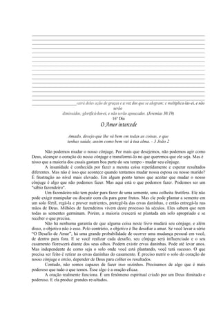 _____________________________________________________________________________________________
_____________________________________________________________________________________________
_____________________________________________________________________________________________
_____________________________________________________________________________________________
_____________________________________________________________________________________________
_____________________________________________________________________________________________
_____________________________________________________________________________________________
_____________________________________________________________________________________________
_____________________________________________________________________________________________
_____________________________________________________________________________________________
_____________________________________________________________________________________________
_____________________________________________________________________________________________
_____________________________________________________________________________________________
_____________________________________________________________________________________________
_____________________________________________________________________________________________
_____________________________________________________________________________________________
________________________sairá deles ação de graças e a voz dos que se alegram; e multiplica-las-ei, e não
serão
diminuídos; glorificá-los-ei, e não serão apoucados. (Jeremias 30:19)
16° Dia
O Amor intercede
Amado, desejo que lhe vá bem em todas as coisas, e que
tenhas saúde, assim como bem vai à tua alma. - 3 João 2
Não podemos mudar o nosso cônjuge. Por mais que desejemos, não podemos agir como
Deus, alcançar o coração do nosso cônjuge e transformá-lo no que queremos que ele seja. Mas é
nisso que a maioria dos casais gastam boa parte do seu tempo - mudar seu cônjuge.
A insanidade é conhecida por fazer a mesma coisa repetidamente e esperar resultados
diferentes. Mas não é isso que acontece quando tentamos mudar nossa esposa ou nosso marido?
É frustração ao nível mais elevado. Em algum ponto temos que aceitar que mudar o nosso
cônjuge é algo que não podemos fazer. Mas aqui está o que podemos fazer. Podemos ser um
"sábio fazendeiro".
Um fazendeiro não tem poder para fazer de uma semente, uma colheita frutífera. Ele não
pode exigir manipular ou discutir com ela para gerar frutos. Mas ele pode plantar a semente em
um solo fértil, regá-la e prover nutrientes, protegê-la das ervas daninhas, e então entregá-la nas
mãos de Deus. Milhões de fazendeiros vivem deste processo há séculos. Eles sabem que nem
todas as sementes germinam. Porém, a maioria crescerá se plantada em solo apropriado e se
receber o que precisa.
Não há nenhuma garantia de que alguma coisa neste livro mudará seu cônjuge, e além
disso, o objetivo não é esse. Pelo contrário, o objetivo é lhe desafiar a amar. Se você levar a sério
“O Desafio de Amar”, há uma grande probabilidade de ocorrer uma mudança pessoal em você,
de dentro para fora. E se você realizar cada desafio, seu cônjuge será influenciado e o seu
casamento florescerá diante dos seus olhos. Podem existir ervas daninhas. Pode até levar anos.
Mas independente de como seja o solo onde você está plantando, você terá sucesso. O que
precisa ser feito é retirar as ervas daninhas do casamento. É preciso nutrir o solo do coração do
nosso cônjuge e então, depender de Deus para colher os resultados.
Contudo, não somos capazes de fazer isso sozinhos. Precisamos de algo que é mais
poderoso que tudo o que temos. Esse algo é a oração eficaz.
A oração realmente funciona. É um fenômeno espiritual criado por um Deus ilimitado e
poderoso. E ela produz grandes resultados.
 