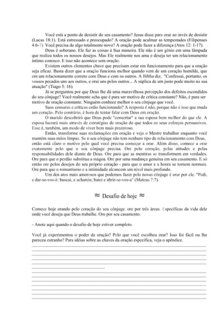 Você está a ponto de desistir do seu casamento? Jesus disse para orar ao invés de desistir
(Lucas 18:1). Está estressado e preocupado? A oração pode acalmar as tempestades (Filipenses
4:6-7). Você precisa de algo totalmente novo? A oração pode fazer a diferença (Atos 12: 1-17).
Deus é soberano. Ele faz as coisas à Sua maneira. Ele não é um gênio em uma lâmpada
que realiza todos os nossos desejos. Mas Ele realmente nos ama e deseja ter um relacionamento
íntimo conosco. E isso não acontece sem oração.
Existem outros elementos chave que precisam estar em funcionamento para que a oração
seja eficaz. Basta dizer que a oração funciona melhor quando vem de um coração humilde, que
em um relacionamento correto com Deus e com os outros. A Bíblia diz,. "Confessai, portanto, os
vossos pecados uns aos outros, e orai uns pelos outros... A súplica de um justo pode muito na sua
atuação" (Tiago 5: 16).
Já se perguntou por que Deus lhe dá uma maravilhosa percepção dos defeitos escondidos
do seu cônjuge? Você realmente acha que é para ser motivo de crítica constante? Não, é para ser
motivo de oração constante. Ninguém conhece melhor o seu cônjuge que você.
Suas censuras e críticas estão funcionando? A resposta é não, porque não é isso que muda
um coração. Pelo contrário, é hora de tentar falar com Deus em oração.
O marido descobrirá que Deus pode "consertar" a sua esposa bem melhor do que ele. A
esposa lucrará mais através de estratégias de oração do que todos os seus esforços persuasivos.
Esse é, também, um modo de viver bem mais prazeroso.
Então, transforme suas reclamações em oração e veja o Mestre trabalhar enquanto você
mantém suas mãos limpas. Se o seu cônjuge não tem nenhum tipo de relacionamento com Deus,
então está claro o motivo pelo qual você precisa começar a orar. Além disso, comece a orar
exatamente pelo que o seu cônjuge precisa. Ore pelo coração, pelas atitudes e pelas
responsabilidades dele diante de Deus. Ore para que as mentiras se transformem em verdades.
Ore para que o perdão substitua a mágoa. Ore por uma mudança genuína em seu casamento. E só
então ore pelos desejos do seu próprio coração - para que o amor e a honra se tornem normais.
Ore para que o romantismo e a intimidade alcancem um nível mais profundo.
Um dos atos mais amorosos que podemos fazer pelo nosso cônjuge é orar por ele. "Pedi,
e dar-se-vos-à: buscai, e achareis; batei e abrir-se-vos-a" (Mateus 7:7).
≈ Desafio de hoje ≈
Comece hoje orando pelo coração do seu cônjuge. ore por três áreas. Específicas da vida dele
onde você deseja que Deus trabalhe. Ore por seu casamento.
- Anote aqui quando o desafio de hoje estiver completo.
Você já experimentou o poder da oração? Pelo que você escolheu orar? Isso foi fácil ou lhe
pareceu estranho? Para idéias sobre as chaves da oração específica, veja o apêndice.
_____________________________________________________________________________________________
_____________________________________________________________________________________________
_____________________________________________________________________________________________
_____________________________________________________________________________________________
_____________________________________________________________________________________________
_______________________________________
_____________________________________________________________________________________________
_____________________________________________________________________________________________
_____________________________________________________________________________________________
_____________________________________________________________________________________________
_____________________________________________________________________________________________
_____________________________________________________________________________________________
_____________________________________________________________________________________________
 