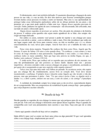 Evidentemente, este é um território delicado. O casamento descarrega a bagagem da outra
pessoa na sua vida, e a sua na dela. Os dois têm motivos para ficarem constrangidos porque
tiveram muitas coisas pessoais reveladas a outro ser humano. Mas esta é a sua oportunidade de
proteger todas essas informações particulares sobre ele no abraço protetor do seu amor, e de
prometer ser o que mais pode ajudá-lo a lidar com isso. Alguns desses segredos precisam de
correção. Então, podemos ser agente de cura e restauração - não discursando, não criticando, mas
ouvindo em amor e oferecendo apoio.
Alguns desses segredos só precisam ser aceitos. Eles são parte da estrutura e da história
da pessoa. E embora essas questões não sejam muito agradáveis de se lidar, elas sempre vão
exigir um toque delicado.
Em ambos os casos, somente você possui o poder de rejeitar o seu cônjuge por causa
disto ou convidá-lo a entrar - com os defeitos e tudo o mais. Eles irão reconhecer que estão em
um lugar seguro onde são livres para cometer erros, ou irão se recolher para si e se afastar
emocionalmente de você, talvez para sempre. Amá-lo bem deve ser o trabalho de toda a sua
vida.
Pense nisto desta maneira. Ninguém lhe conhece tão bem como Deus, Aquele que lhe
formou. O autor do Salmo 139 estava certo quando disse, "Tu conheces. o meu sentar e o meu
levantar; de longe entendes o meu pensamento. Esquadrinhas o meu andar, e o meu deitar, e
conheces todos os meus caminhos. Sem que haja uma palavra na minha língua, eis que, ó
Senhor, tudo conheces" (Salmos 139:2-4).
E ainda assim, Deus, que conhece até os segredos que escondemos de nós mesmos, nos
ama tão profundamente que não podemos ao menos medir. Quanto mais nós - pessoas
imperfeitas - devemos estender a mão a nossos cônjuges em graça e entendimento, aceitando-os
por quem são e assegurando-os que seus segredos estão seguros conosco?
Talvez essa seja uma área onde você falhou no passado. Se aconteceu assim, não espere
que seu cônjuge lhe dê, imediatamente, acesso livre ao coração dele. Você deve iniciar
reconstruindo a confiança. O próprio Jesus é descrito como Aquele que não invade a vida das
pessoas, mas que permanece à porta e bate. "Eis que estou à porta e bato; se alguém ouvir a
minha voz, e abrir a porta, entrarei em sua casa, e com ele cearei, e ele comigo" (Apocalipse
3:20).
A realidade da intimidade sempre leva tempo para se desenvolver, especialmente depois
de ser comprometida. Mas seu compromisso de restabelecê-la pode começar hoje - para qualquer
que esteja disposto a aceitar o desafio.
≈ Desafio de hoje ≈
Decida guardar os segredos do seu cônjuge (a menos que seja perigoso para ele ou para você) e
orar por ele. Fale com seu cônjuge e demonstre amor apesar desses segredos. Ouça-o quando ele
compartilha com você seus pensamentos mais secretos e suas lutas. Faça com que ele se sinta
seguro.
- Anote aqui quando o desafio de hoje estiver completo.
Quão difícil é para você se conter em fazer uma crítica ou algo parecido? O que você aprendeu
sobre o seu cônjuge hoje, simplesmente por ouvir?
_____________________________________________________________________________
_____________________________________________________________________________
_____________________________________________________________________________
_____________________________________________________________________________
_____________________________________________________________________________
 