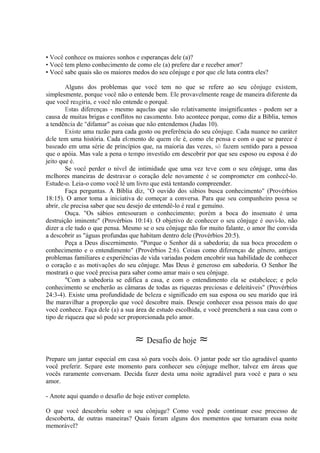 • Você conhece os maiores sonhos e esperanças dele (a)?
• Você tem pleno conhecimento de como ele (a) prefere dar e receber amor?
• Você sabe quais são os maiores medos do seu cônjuge e por que ele luta contra eles?
Alguns dos problemas que você tem no que se refere ao seu cônjuge existem,
simplesmente, porque você não o entende bem. Ele provavelmente reage de maneira diferente da
que você reagiria, e você não entende o porquê.
Estas diferenças - mesmo aquelas que são relativamente insignificantes - podem ser a
causa de muitas brigas e conflitos no casamento. Isto acontece porque, como diz a Bíblia, temos
a tendência de "difamar" as coisas que não entendemos (Judas 10).
Existe uma razão para cada gosto ou preferência do seu cônjuge. Cada nuance no caráter
dele tem uma história. Cada elemento de quem ele é, como ele pensa e com o que se parece é
baseado em uma série de princípios que, na maioria das vezes, só fazem sentido para a pessoa
que o apóia. Mas vale a pena o tempo investido em descobrir por que seu esposo ou esposa é do
jeito que é.
Se você perder o nível de intimidade que uma vez teve com o seu cônjuge, uma das
melhores maneiras de destravar o coração dele novamente é se comprometer em conhecê-lo.
Estude-o. Leia-o como você lê um livro que está tentando compreender.
Faça perguntas. A Bíblia diz, "O ouvido dos sábios busca conhecimento" (Provérbios
18:15). O amor toma a iniciativa de começar a conversa. Para que seu companheiro possa se
abrir, ele precisa saber que seu desejo de entendê-lo é real e genuíno.
Ouça. "Os sábios entesouram o conhecimento; porém a boca do insensato é uma
destruição iminente" (Provérbios 10:14). O objetivo de conhecer o seu cônjuge é ouvi-lo, não
dizer a ele tudo o que pensa. Mesmo se o seu cônjuge não for muito falante, o amor lhe convida
a descobrir as "águas profundas que habitam dentro dele (Provérbios 20:5).
Peça a Deus discernimento. "Porque o Senhor dá a sabedoria; da sua boca procedem o
conhecimento e o entendimento" (Provérbios 2:6). Coisas como diferenças de gênero, antigos
problemas familiares e experiências de vida variadas podem encobrir sua habilidade de conhecer
o coração e as motivações do seu cônjuge. Mas Deus é generoso em sabedoria. O Senhor lhe
mostrará o que você precisa para saber como amar mais o seu cônjuge.
"Com a sabedoria se edifica a casa, e com o entendimento ela se estabelece; e pelo
conhecimento se encherão as câmaras de todas as riquezas preciosas e deleitáveis" (Provérbios
24:3-4). Existe uma profundidade de beleza e significado em sua esposa ou seu marido que irá
lhe maravilhar a proporção que você descobre mais. Deseje conhecer essa pessoa mais do que
você conhece. Faça dele (a) a sua área de estudo escolhida, e você preencherá a sua casa com o
tipo de riqueza que só pode ser proporcionada pelo amor.
≈ Desafio de hoje ≈
Prepare um jantar especial em casa só para vocês dois. O jantar pode ser tão agradável quanto
você preferir. Separe este momento para conhecer seu cônjuge melhor, talvez em áreas que
vocês raramente conversam. Decida fazer desta uma noite agradável para você e para o seu
amor.
- Anote aqui quando o desafio de hoje estiver completo.
O que você descobriu sobre o seu cônjuge? Como você pode continuar esse processo de
descoberta, de outras maneiras? Quais foram alguns dos momentos que tornaram essa noite
memorável?
 