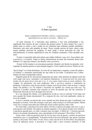 1° Dia
O Amor é paciente
Sejam completamente humildes e dóceis, e sejam pacientes,
suportando uns aos outros com amor. - Efésios 4:2
O amor funciona. É o motivador mais poderoso e tem uma profundidade e um
significado bem maiores do que a maioria das pessoas pensa. O amor sempre faz o que é
melhor para os outros e tem o poder de nos fortalecer para enfrentar grandes problemas.
Nascemos com uma sede perpétua de amor. Nosso coração precisa de amor, assim como
nossos pulmões precisam de oxigênio. O amor muda a nossa motivação de vida. Os
relacionamentos se tornam significativos com ele. Nenhum casamento é bem sucedido sem
amor.
O amor é construído sobre dois pilares que melhor definem o que ele é. Esses pilares são
a paciência e a bondade. Todas as outras características do amor são extensões desses dois
atributos. E é aqui que começa o seu desafio, com a paciência.
O amor irá lhe inspirar a ser uma pessoa paciente. Quando você decide ser paciente, você
responde de maneira positiva à uma situação negativa. Você é tardio em irar-se. Prefere ter um
"pavio longo" a se irritar facilmente. Ao invés de ser impaciente e exigente, o amor lhe ajuda a
se acalmar e a transmitir misericórdia aos que estão ao seu redor. A paciência traz a calma
interior em meio à tempestade exterior.
Ninguém gosta de ter uma pessoa impaciente por perto. Estar próximo de alguém assim faz
você reagir com raiva, insensatez e de maneiras lamentáveis. A ironia da raiva em uma ação
errada está em gerar novos erros por si só. A raiva quase nunca torna as coisas melhores. Na
verdade, ela geralmente cria mais problemas. Mas a paciência paralisa o andamento do
problema. A paciência, mais do que morder a língua, mais do que bater a mão na boca, é respirar
fundo. Ela purifica o ar. Ela impede a insensatez de espalhar seu veneno por toda casa. Ter
paciência é escolher controlar suas emoções ao invés de permitir que elas lhe controlem. É
demonstrar discrição ao invés de pagar mal com mal.
Se o seu cônjuge lhe ofende, você rapidamente revida ou você se controla? Você reage com
raiva quando lhe tratam injustamente? Se a resposta for sim, você está espalhando veneno ao
invés de remédio.
A raiva é causada, na maioria das vezes, quando um forte desejo por algo é combinado com
decepção ou tristeza. Você não consegue o que quer, então começa a se irritar por dentro. Muitas
vezes ela é a reação emocional que resulta das nossas razões egoístas, tolas e más.
Por outro lado, a paciência nos torna sábios. Ela não se apressa em julgar, mas ouve o que a
outra pessoa está dizendo. Ela espera na entrada enquanto a raiva deseja invadir com violência.
A paciência aguarda para ver toda a situação antes de julgar. A bíblia diz: "o homem paciente
dá prova de grande entendimento, mas o precipitado revela insensatez" (Provérbios 14:29).
Assim como a falta de paciência fará do seu lar uma zona de guerra, a prática da paciência
estimulará a paz e a tranqüilidade. "O homem irritável provoca dissensão, mas quem é paciente
acalma a discussão" (Provérbios 15:18). Frases como esta do livro de Provérbios são princípios
claros de aplicação eterna. A paciência é o lugar onde o amor encontra sabedoria. E todo
 