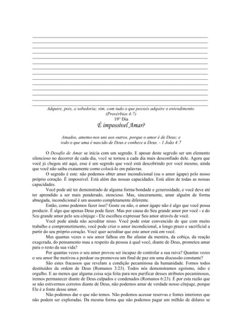 _____________________________________________________________________________
_____________________________________________________________________________
_____________________________________________________________________________
_____________________________________________________________________________
_____________________________________________________________________________
_____________________________________________________________________________
_____________________________________________________________________________
_____________________________________________________________________________
_____________________________________________________________________________
_____________________________________________________________________________
_____________________________________________________________________________
_____________________________________________________________________________
_____________________________________________________________________________
_____________________________________________________________________________
Adquire, pois, a sabedoria; sim, com tudo o que possuis adquire o entendimento.
(Provérbios 4:7)
19° Dia
É impossível Amar?
Amados, amemo-nos uns aos outros, porque o amor é de Deus; e
todo o que ama é nascido de Deus e conhece a Deus. - 1 João 4:7
O Desafio de Amar se inicia com um segredo. E apesar deste segredo ser um elemento
silencioso no decorrer de cada dia, você se tornou a cada dia mais desconfiado dele. Agora que
você já chegou até aqui, esse é um segredo que você está descobrindo por você mesmo, ainda
que você não saiba exatamente como colocá-lo em palavras.
O segredo é este: não podemos obter amor incondicional (ou o amor ágape) pelo nosso
próprio coração. É impossível. Está além das nossas capacidades. Está além de todas as nossas
capacidades.
Você pode até ter demonstrado de alguma forma bondade e generosidade, e você deve até
ter aprendido a ser mais ponderado, atencioso. Mas, sinceramente, amar alguém de forma
abnegada, incondicional é um assunto completamente diferente.
Então, como podemos fazer isso? Goste ou não, o amor ágape não é algo que você possa
produzir. É algo que apenas Deus pode fazer. Mas por causa do Seu grande amor por você - e do
Seu grande amor pelo seu cônjuge - Ele escolheu expressar Seu amor através de você.
Você pode ainda não acreditar nisso. Você pode estar convencido de que com muito
trabalho e comprometimento, você pode criar o amor incondicional, a longo prazo e sacrificial a
partir do seu próprio coração. Você quer acreditar que este amor está em você.
Mas quantas vezes o seu amor falhou em lhe afastar da mentira, da cobiça, da reação
exagerada, do pensamento mau a respeito da pessoa à qual você, diante de Deus, prometeu amar
para o resto da sua vida?
Por quantas vezes o seu amor provou ser incapaz de controlar a sua raiva? Quantas vezes
o seu amor lhe motivou a perdoar ou promoveu um final de paz em uma discussão constante?
São estes fracassos que revelam a condição pecaminosa da humanidade. Fomos todos
destituídos da ordem de Deus (Romanos 3:23). Todos nós demonstramos egoísmo, ódio e
orgulho. E ao menos que alguma coisa seja feita para nos purificar desses atributos pecaminosos,
iremos permanecer diante de Deus culpados e condenados (Romanos 6:23). É por esta razão que
se não estivermos corretos diante de Deus, não podemos amar de verdade nosso cônjuge, porque
Ele é a fonte desse amor.
Não podemos dar o que não temos. Não podemos acessar reservas e fontes interiores que
não podem ser exploradas. Da mesma forma que não podemos pagar um milhão de dólares se
 