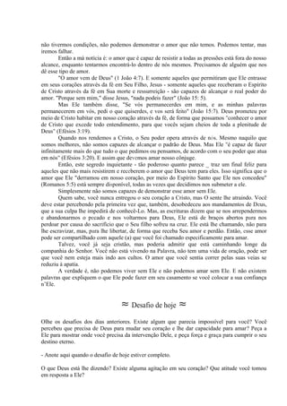 não tivermos condições, não podemos demonstrar o amor que não temos. Podemos tentar, mas
iremos falhar.
Então a má notícia é: o amor que é capaz de resistir a todas as pressões está fora do nosso
alcance, enquanto tentarmos encontrá-lo dentro de nós mesmos. Precisamos de alguém que nos
dê esse tipo de amor.
"O amor vem de Deus" (1 João 4:7). E somente aqueles que permitiram que Ele entrasse
em seus corações através da fé em Seu Filho, Jesus - somente aqueles que receberam o Espírito
de Cristo através da fé em Sua morte e ressurreição - são capazes de alcançar o real poder do
amor. "Porque sem mim," disse Jesus, "nada podeis fazer" (João 15: 5).
Mas Ele também disse, "Se vós permanecerdes em mim, e as minhas palavras
permanecerem em vós, pedi o que quiserdes, e vos será feito" (João 15:7). Deus prometeu por
meio de Cristo habitar em nosso coração através da fé, de forma que possamos "conhecer o amor
de Cristo que excede todo entendimento, para que vocês sejam cheios de toda a plenitude de
Deus" (Efésios 3:19).
Quando nos rendemos a Cristo, o Seu poder opera através de nós. Mesmo naquilo que
somos melhores, não somos capazes de alcançar o padrão de Deus. Mas Ele "é capaz de fazer
infinitamente mais do que tudo o que pedimos ou pensamos, de acordo com o seu poder que atua
em nós" (Efésios 3:20). E assim que devemos amar nosso cônjuge.
Então, este segredo inquietante - tão poderoso quanto parece _ traz um final feliz para
aqueles que não mais resistirem e receberem o amor que Deus tem para eles. Isso significa que o
amor que Ele "derramou em nosso coração, por meio do Espírito Santo que Ele nos concedeu"
(Romanos 5:5) está sempre disponível, todas as vezes que decidimos nos submeter a ele.
Simplesmente não somos capazes de demonstrar esse amor sem Ele.
Quem sabe, você nunca entregou o seu coração a Cristo, mas O sente lhe atraindo. Você
deve estar percebendo pela primeira vez que, também, desobedeceu aos mandamentos de Deus,
que a sua culpa lhe impedirá de conhecê-Lo. Mas, as escrituras dizem que se nos arrependermos
e abandonarmos o pecado e nos voltarmos para Deus, Ele está de braços abertos para nos
perdoar por causa do sacrifício que o Seu filho sofreu na cruz. Ele está lhe chamando, não para
lhe escravizar, mas, para lhe libertar, de forma que receba Seu amor e perdão. Então, esse amor
pode ser compartilhado com aquele (a) que você foi chamado especificamente para amar.
Talvez, você já seja cristão, mas poderia admitir que está caminhando longe da
companhia do Senhor. Você não está vivendo na Palavra, não tem uma vida de oração, pode ser
que você nem esteja mais indo aos cultos. O amor que você sentia correr pelas suas veias se
reduziu à apatia.
A verdade é, não podemos viver sem Ele e não podemos amar sem Ele. E não existem
palavras que expliquem o que Ele pode fazer em seu casamento se você colocar a sua confiança
n’Ele.
≈ Desafio de hoje ≈
Olhe os desafios dos dias anteriores. Existe algum que parecia impossível para você? Você
percebeu que precisa de Deus para mudar seu coração e lhe dar capacidade para amar? Peça a
Ele para mostrar onde você precisa da intervenção Dele, e peça força e graça para cumprir o seu
destino eterno.
- Anote aqui quando o desafio de hoje estiver completo.
O que Deus está lhe dizendo? Existe alguma agitação em seu coração? Que atitude você tomou
em resposta a Ele?
 