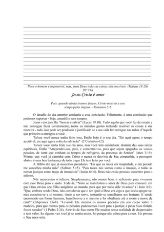 _____________________________________________________________________________
_____________________________________________________________________________
_____________________________________________________________________________
_____________________________________________________________________________
_____________________________________________________________________________
_____________________________________________________________________________
_____________________________________________________________________________
_____________________________________________________________________________
_____________________________________________________________________________
_____________________________________________________________________________
_____________________________________________________________________________
_____________________________________________________________________________
_____________________________________________________________________________
_____________________________________________________________________________
_____________________________________________________________________________
____________________________________________________________________________
Para o homem é impossível, mas, para Deus todas as coisas são possíveis. (Mateus 19:26)
20° Dia
Jesus Cristo é amor
Pois, quando ainda éramos fracos, Cristo morreu a seu
tempo pelos ímpios. - Romanos 5:6
O desafio do dia anterior conduziu a essa conclusão. Felizmente, é uma conclusão que
podemos suportar - hoje, amanhã e para sempre.
Jesus veio para lhe "buscar e salvar" (Lucas 19:10). Tudo aquilo que você fez de errado e
não consegue fazer corretamente, todos os minutos gastos tentando resolver as coisas à sua
maneira - tudo isso pode ser perdoado e justificado se a sua vida for entregue nas mãos d’Aquele
que primeiro a entregou a você.
Talvez você nunca tenha feito isso, Então hoje é o seu dia. "Eis aqui agora o tempo
aceitável, eis aqui agora o dia da salvação". (2 Coríntios 6:2)
Talvez você tenha feito isso há anos, mas você tem caminhado 'distante das suas raízes
espirituais. Então ''Arrependei-vos, pois, e convertei-vos, para que sejam apagados os vossos
pecados, de sorte que venham os tempos de refrigério, da presença do Senhor" (Atos 3:19).
Mesmo que você já caminhe com Cristo e nunca se desviou de Sua companhia, a passagem
abaixo é uma boa lembrança de tudo o que Ele tem feito por você.
A Bíblia diz que já nascemos pecadores. "Eis que eu nasci em iniqüidade, e em pecado
me concebeu minha mãe" (Salmos 51:5). "Pois todos nós somos como o imundo, e todas as
nossas justiças como trapo da imundícia" (Isaías 64:6). Deus não envia pessoas inocentes para o
inferno.
Nós merecemos o inferno. Simplesmente, não somos bons o suficiente para vivermos
com esse Deus puro e santo. Todavia, "Nisto se manifestou o amor de Deus para conosco: em
que Deus enviou seu Filho unigênito ao mundo, para que por meio dele vivamos" (1 João 4:9).
"Que, embora sendo Deus, não considerou que o ser igual a Deus era algo a que devia apegar-se;
mas esvaziou-se a si mesmo, vindo a ser servo, tornando-se semelhante aos homens. E sendo
encontrado em forma humana, humilhou-se a si mesmo e foi obediente até a morte e morte de
cruz!" (Filipenses 2:6-8). "Levando Ele mesmo os nossos pecados em seu corpo sobre o
madeiro, para que mortos para os pecados pudéssemos viver para a justiça; e pelas Suas feridas
fostes sarados" (1 Pedra 2:24). Através de Sua morte Ele mudou nossa realidade de desprezados
e sem valor. Se alguma vez você já se sentiu assim, foi porque não olhou para a cruz. Ele provou
o Seu amor nela.
 