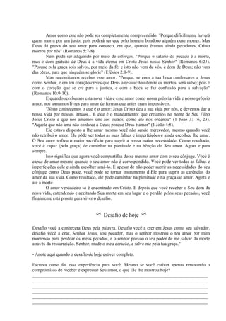 Amor como este não pode ser completamente compreendido. "Porque dificilmente haverá
quem morra por um justo; pois poderá ser que pelo homem bondoso alguém ouse morrer. Mas
Deus dá prova do seu amor para conosco, em que, quando éramos ainda pecadores, Cristo
morreu por nós" (Romanos 5:7-8).
Nem pode ser adquirido por meio de esforços. "Porque o salário do pecado é a morte,
mas o dom gratuito de Deus é a vida eterna em Cristo Jesus nosso Senhor" (Romanos 6:23).
"Porque pela graça sois salvos, por meio da fé; e isto não vem de vós, é dom de Deus; não vem
das obras, para que ninguém se glorie" (Efésios 2:8-9).
Mas necessitamos receber esse amor. "Porque, se com a tua boca confessares a Jesus
como Senhor, e em teu coração creres que Deus o ressuscitou dentre os mortos, será salvo; pois é
com o coração que se crê para a justiça, e com a boca se faz confissão para a salvação"
(Romanos 10:9-10).
E quando recebemos esta nova vida e esse amor como nossa própria vida e nosso próprio
amor, nos tornamos livres para amar de formas que antes eram impossíveis.
"Nisto conhecemos o que é o amor: Jesus Cristo deu a sua vida por nós, e devemos dar a
nossa vida por nossos irmãos... E este é o mandamento: que creiamos no nome de Seu Filho
Jesus Cristo e que nos amemos uns aos outros, como ele nos ordenou" (1 João 3: 16, 23).
''Aquele que não ama não conhece a Deus; porque Deus é amor" (1 João 4:8).
Ele estava disposto a lhe amar mesmo você não sendo merecedor, mesmo quando você
não retribui o amor. Ele pôde ver todas as suas falhas e imperfeições e ainda escolheu lhe amar.
O Seu amor sofreu o maior sacrifício para suprir a nossa maior necessidade. Como resultado,
você é capaz (pela graça) de caminhar na plenitude e na bênção do Seu amor. Agora e para
sempre.
Isso significa que agora você compartilha desse mesmo amor com o seu cônjuge. Você é
capaz de amar mesmo quando o seu amor não é correspondido. Você pode ver todas as falhas e
imperfeições dele e ainda escolher amá-lo. E apesar de não poder suprir as necessidades do seu
cônjuge como Deus pode, você pode se tornar instrumento d’Ele para suprir as carências do
amor da sua vida. Como resultado, ele pode caminhar na plenitude e na graça do amor. Agora e
até a morte.
O amor verdadeiro só é encontrado em Cristo. E depois que você receber o Seu dom da
nova vida, entendendo e aceitando Sua morte em seu lugar e o perdão pelos seus pecados, você
finalmente está pronto para viver o desafio.
≈ Desafio de hoje ≈
Desafio você a conhecera Deus pela palavra. Desafio você a crer em Jesus como seu salvador.
desafio você a orar, Senhor Jesus, sou pecador, mas o senhor mostrou o teu amor por mim
morrendo para perdoar os meus pecados, e o senhor provou o teu poder de me salvar da morte
através da ressurreição. Senhor, mude o meu coração, e salve-me pela tua graça."
- Anote aqui quando o desafio de hoje estiver completo.
Escreva como foi essa experiência para você. Mesmo se você estiver apenas renovando o
compromisso de receber e expressar Seu amor, o que Ele lhe mostrou hoje?
_____________________________________________________________________________
_____________________________________________________________________________
_____________________________________________________________________________
_____________________________________________________________________________
_____________________________________________________________________________
_____________________________________________________________________________
 