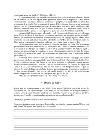 coisas naquele que me fortalece" (Filipenses 4:12-13).
Existem necessidades em sua vida que somente Deus pode satisfazer totalmente. Apesar
do seu marido ou da sua esposa poder preencher alguns desses requisitos - pelo menos
ocasionalmente - só Deus é capaz de supri-los por completo. Sua necessidade de amor. Sua
necessidade de aceitação. Sua necessidade de alegria. É hora de parar de esperar que alguém ou
alguma coisa lhe faça completo para sempre. Somente Deus pode fazer isso à medida que você
aprende a depender d’Ele. Mas Ele quer fazer isso à maneira d’Ele. "Meu Deus suprirá todas as
vossas necessidades segundo as suas riquezas na glória em Cristo Jesus" (Filipenses4:19) .
A necessidade de amor, paz e adequação é real. Ninguém esta dizendo que você não pode
tê-las. Porém, em lugar de ficar ligado a coisas que são instáveis e sujeitas a mudanças - saúde,
dinheiro, até mesmo os sentimentos e melhores intenções do seu cônjuge -ligue-se a Deus. Ele é
o único na sua vida que nunca muda. Sua fidelidade, Sua verdade e Suas promessas para Seus
filhos sempre permanecerão. É por esta razão que você precisa buscá-lo todos os dias.
A única razão para não fazermos isso é a falta de confiança em Deus. Não acreditamos
que Ele suprirá as nossas necessidades. E a Bíblia ainda diz, "Deleita-te também no Senhor, e ele
te concederá o que deseja o teu coração" (Salmos 37:4). Quando buscamos em primeiro lugar, O
amamos em primeiro lugar e colocamos o nosso relacionamento com Ele no topo das nossas
prioridades, Ele promete nos suprir com o que realmente precisamos _ que é, na verdade, tudo o
que nos satisfaz.
Certa vez, Jesus conversou com uma mulher samaritana próximo a um poço, uma mulher
que procurou satisfazer suas necessidades através de uma série de relacionamentos falidos. Com
a vida e o cântaro vazios, ela chegou a esse lugar arruinada e endurecida, mesmo estando
desesperadamente necessitada. Mas em Cristo ela encontrou o que Ele chamou de "água viva'
(João 4: 1 O) _ um suprimento que não era para matar a sede temporariamente. O que Ele
ofereceu foi uma bebida para a satisfação da alma, que nunca para de jorrar dádivas e refrigério.
E é isso que está disponível para você a cada manhã ao nascer do sol e a cada noite antes de
dormir, independente de quem é o seu cônjuge ou o do que ele lhe fez.
Deus é o seu suprimento diário. Ele é tudo o que você precisa.
≈ Desafio de hoje ≈
Separe hoje um tempo para orar e ler a bíblia. Tente ler um capítulo de provérbios a cada dia
(são trinta e um - um suprimento para o mês todo), ou leia um capítulo dos evangelhos (Mateus,
Marcos, Lucas e João). Enquanto você faz isso, mergulhe no amor e nas promessas que Deus
tem para você. Isso lhe proporcionará crescimento na sua caminhada com Ele.
- Anote aqui quando o desafio de hoje estiver completo.
Como você acha que passar tempo com Deus mudará sua situação e sua perspectiva? Como você
pode fazer d’Ele a parte mais significativa do seu dia?
_____________________________________________________________________________
_____________________________________________________________________________
_____________________________________________________________________________
_____________________________________________________________________________
_____________________________________________________________________________
_____________________________________________________________________________
_____________________________________________________________________________
_____________________________________________________________________________
_____________________________________________________________________________
_____________________________________________________________________________
 