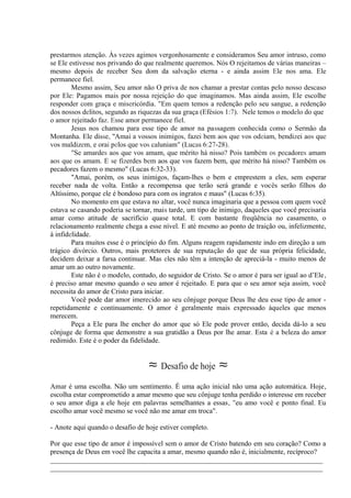 prestarmos atenção. Às vezes agimos vergonhosamente e consideramos Seu amor intruso, como
se Ele estivesse nos privando do que realmente queremos. Nós O rejeitamos de várias maneiras –
mesmo depois de receber Seu dom da salvação eterna - e ainda assim Ele nos ama. Ele
permanece fiel.
Mesmo assim, Seu amor não O priva de nos chamar a prestar contas pelo nosso descaso
por Ele: Pagamos mais por nossa rejeição do que imaginamos. Mas ainda assim, Ele escolhe
responder com graça e misericórdia. "Em quem temos a redenção pelo seu sangue, a redenção
dos nossos delitos, segundo as riquezas da sua graça (Efésios 1:7).- Nele temos o modelo do que
o amor rejeitado faz. Esse amor permanece fiel.
Jesus nos chamou para esse tipo de amor na passagem conhecida como o Sermão da
Montanha. Ele disse, ''Amai a vossos inimigos, fazei bem aos que vos odeiam, bendizei aos que
vos maldizem, e orai pelos que vos caluniam" (Lucas 6:27-28).
"Se amardes aos que vos amam, que mérito há nisso? Pois também os pecadores amam
aos que os amam. E se fizerdes bem aos que vos fazem bem, que mérito há nisso? Também os
pecadores fazem o mesmo" (Lucas 6:32-33).
"Amai, porém, os seus inimigos, façam-lhes o bem e emprestem a eles, sem esperar
receber nada de volta. Então a recompensa que terão será grande e vocês serão filhos do
Altíssimo, porque ele é bondoso para com os ingratos e maus" (Lucas 6:35).
No momento em que estava no altar, você nunca imaginaria que a pessoa com quem você
estava se casando poderia se tornar, mais tarde, um tipo de inimigo, daqueles que você precisaria
amar como atitude de sacrifício quase total. E com bastante freqüência no casamento, o
relacionamento realmente chega a esse nível. E até mesmo ao ponto de traição ou, infelizmente,
à infidelidade.
Para muitos esse é o princípio do fim. Alguns reagem rapidamente indo em direção a um
trágico divórcio. Outros, mais protetores de sua reputação do que de sua própria felicidade,
decidem deixar a farsa continuar. Mas eles não têm a intenção de apreciá-la - muito menos de
amar um ao outro novamente.
Este não é o modelo, contudo, do seguidor de Cristo. Se o amor é para ser igual ao d’Ele,
é preciso amar mesmo quando o seu amor é rejeitado. E para que o seu amor seja assim, você
necessita do amor de Cristo para iniciar.
Você pode dar amor imerecido ao seu cônjuge porque Deus lhe deu esse tipo de amor -
repetidamente e continuamente. O amor é geralmente mais expressado àqueles que menos
merecem.
Peça a Ele para lhe encher do amor que só Ele pode prover então, decida dá-lo a seu
cônjuge de forma que demonstre a sua gratidão a Deus por lhe amar. Esta é a beleza do amor
redimido. Este é o poder da fidelidade.
≈ Desafio de hoje ≈
Amar é uma escolha. Não um sentimento. É uma ação inicial não uma ação automática. Hoje,
escolha estar comprometido a amar mesmo que seu cônjuge tenha perdido o interesse em receber
o seu amor diga a ele hoje em palavras semelhantes a essas, "eu amo você e ponto final. Eu
escolho amar você mesmo se você não me amar em troca".
- Anote aqui quando o desafio de hoje estiver completo.
Por que esse tipo de amor é impossível sem o amor de Cristo batendo em seu coração? Como a
presença de Deus em você lhe capacita a amar, mesmo quando não é, inicialmente, recíproco?
_____________________________________________________________________________
_____________________________________________________________________________
 