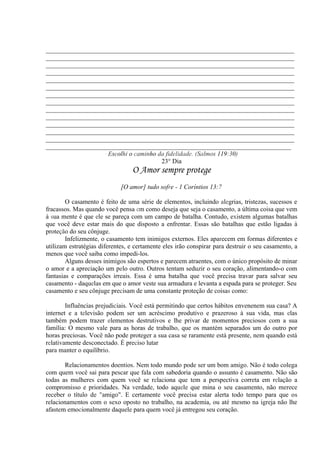 _____________________________________________________________________________
_____________________________________________________________________________
_____________________________________________________________________________
_____________________________________________________________________________
_____________________________________________________________________________
_____________________________________________________________________________
_____________________________________________________________________________
_____________________________________________________________________________
_____________________________________________________________________________
_____________________________________________________________________________
_____________________________________________________________________________
_____________________________________________________________________________
_____________________________________________________________________________
____________________________________________________________________________
· Escolhi o caminho da fidelidade. (Salmos 119:30)
23° Dia
O Amor sempre protege
[O amor] tudo sofre - 1 Coríntios 13:7
O casamento é feito de uma série de elementos, incluindo alegrias, tristezas, sucessos e
fracassos. Mas quando você pensa em como deseja que seja o casamento, a última coisa que vem
à sua mente é que ele se pareça com um campo de batalha. Contudo, existem algumas batalhas
que você deve estar mais do que disposto a enfrentar. Essas são batalhas que estão ligadas à
proteção do seu cônjuge.
Infelizmente, o casamento tem inimigos externos. Eles aparecem em formas diferentes e
utilizam estratégias diferentes, e certamente eles irão conspirar para destruir o seu casamento, a
menos que você saiba como impedi-los.
Alguns desses inimigos são espertos e parecem atraentes, com o único propósito de minar
o amor e a apreciação um pelo outro. Outros tentam seduzir o seu coração, alimentando-o com
fantasias e comparações irreais. Essa é uma batalha que você precisa travar para salvar seu
casamento - daquelas em que o amor veste sua armadura e levanta a espada para se proteger. Seu
casamento e seu cônjuge precisam de uma constante proteção de coisas como:
Influências prejudiciais. Você está permitindo que certos hábitos envenenem sua casa? A
internet e a televisão podem ser um acréscimo produtivo e prazeroso à sua vida, mas elas
também podem trazer elementos destrutivos e lhe privar de momentos preciosos com a sua
família: O mesmo vale para as horas de trabalho, que os mantém separados um do outro por
horas preciosas. Você não pode proteger a sua casa se raramente está presente, nem quando está
relativamente desconectado. É preciso lutar
para manter o equilíbrio.
Relacionamentos doentios. Nem todo mundo pode ser um bom amigo. Não é todo colega
com quem você sai para pescar que fala com sabedoria quando o assunto é casamento. Não são
todas as mulheres com quem você se relaciona que tem a perspectiva correta em relação a
compromisso e prioridades. Na verdade, todo aquele que mina o seu casamento, não merece
receber o título de "amigo". E certamente você precisa estar alerta todo tempo para que os
relacionamentos com o sexo oposto no trabalho, na academia, ou até mesmo na igreja não lhe
afastem emocionalmente daquele para quem você já entregou seu coração.
 