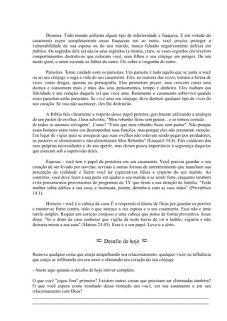 Desonra. Todo mundo enfrenta algum tipo de inferioridade e fraqueza. E em virtude do
casamento expor completamente essas fraquezas um ao outro, você precisa proteger a
vulnerabilidade da sua esposa ou do seu marido, nunca falando negativamente dele(a) em
público. Os segredos dele (a) são os seus segredos (a menos, claro, se esses segredos envolverem
comportamentos destrutivos que colocam você, seus filhos e seu cônjuge em perigo). De um
modo geral, o amor esconde as falhas do outro. Ele cobre a vergonha do outro.
Parasitas. Tome cuidado com os parasitas. Um parasita é tudo aquilo que se junta a você
ou ao seu cônjuge e suga a vida do seu casamento. Eles, na maioria das vezes, tomam a forma de
vício, como drogas, apostas ou pornografia. Eles prometem prazer, mas crescem como uma
doença e consomem mais e mais dos seus pensamentos, tempo e dinheiro. Eles roubam sua
fidelidade e seu coração daquele (a) que você ama. Raramente o casamento sobrevive quando
esses parasitas estão presentes. Se você ama seu cônjuge, deve destruir qualquer tipo de vício do
seu coração. Se isso não acontecer, eles lhe destruirão.
A Bíblia fala claramente a respeito desse papel protetor, geralmente utilizando a analogia
de um pastor de ovelhas. Deus advertiu, "Meu rebanho ficou sem pastor... e se tornou comida
de todos os animais selvagens". Como? "Visto que meu rebanho ficou sem pastor". Não porque
esses homens eram ruins em desempenhar suas funções, mas porque eles não prestaram atenção.
Em lugar de vigiar para se assegurar que suas ovelhas não estavam sendo pegas por predadores,
os pastores se alimentaram e não alimentaram Meu Rebanho" (Ezequiel 34:8). Eles cuidaram das
suas próprias necessidades e do seu apetite, mas deram pouca importância à segurança daquelas
que estavam sob a supervisão deles.
Esposas - você tem o papel de protetora em seu casamento. Você precisa guardar o seu
coração de ser levado por novelas, revistas e outras formas de entretenimento que mancham sua
percepção da realidade e fazem você ter expectativas falsas a respeito do seu marido. Ao
contrário, você deve fazer a sua parte em ajudar o seu marido a se sentir forte, enquanto também
evita pensamentos provenientes de programas de TV que tiram a sua atenção da família. "Toda
mulher sábia edifica a sua casa; a Insensata, porém, derruba-a com as suas mãos" (Provérbios
14:1).
Homens - você é o cabeça da casa. É o responsável diante de Deus por guardar os portões
e manter-se firme contra, tudo o que ameaça a sua esposa e o seu casamento. Essa não e uma
tarefa simples. Requer um coração corajoso e uma cabeça que pense de forma preventiva. Jesus
disse, "Se o dono da casa soubesse que vigília da noite havia de vir o ladrão, vigiaria e não
deixaria minar a sua casa" (Mateus 24:43). Esse é o seu papel. Leve-o a sério.
≈ Desafio de hoje ≈
Remova qualquer coisa que esteja atrapalhando seu relacionamento, qualquer vício ou influência
que esteja se infiltrando em seu amor e afastando seu coração do seu cônjuge.
- Anote aqui quando o desafio de hoje estiver completo.
O que você "jogou fora" primeiro? Existem outras coisas que precisam ser eliminadas também?
O que você espera como resultado dessa remoção em você, em seu casamento e em seu
relacionamento com Deus?
_____________________________________________________________________________
_____________________________________________________________________________
 