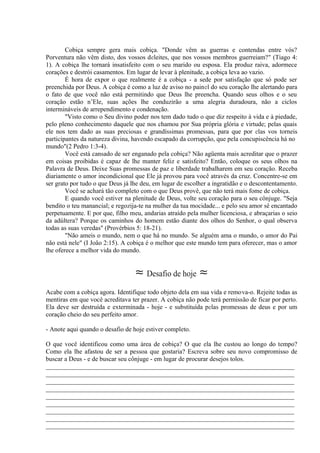 Cobiça sempre gera mais cobiça. "Donde vêm as guerras e contendas entre vós?
Porventura não vêm disto, dos vossos deleites, que nos vossos membros guerreiam?" (Tiago 4:
1). A cobiça lhe tornará insatisfeito com o seu marido ou esposa. Ela produz raiva, adormece
corações e destrói casamentos. Em lugar de levar à plenitude, a cobiça leva ao vazio.
É hora de expor o que realmente é a cobiça - a sede por satisfação que só pode ser
preenchida por Deus. A cobiça é como a luz de aviso no painel do seu coração lhe alertando para
o fato de que você não está permitindo que Deus lhe preencha. Quando seus olhos e o seu
coração estão n’Ele, suas ações lhe conduzirão a uma alegria duradoura, não a ciclos
intermináveis de arrependimento e condenação.
"Visto como o Seu divino poder nos tem dado tudo o que diz respeito à vida e à piedade,
pelo pleno conhecimento daquele que nos chamou por Sua própria glória e virtude; pelas quais
ele nos tem dado as suas preciosas e grandíssimas promessas, para que por elas vos torneis
participantes da natureza divina, havendo escapado da corrupção, que pela concupiscência há no
mundo"(2 Pedro 1:3-4).
Você está cansado de ser enganado pela cobiça? Não agüenta mais acreditar que o prazer
em coisas proibidas é capaz de lhe manter feliz e satisfeito? Então, coloque os seus olhos na
Palavra de Deus. Deixe Suas promessas de paz e liberdade trabalharem em seu coração. Receba
diariamente o amor incondicional que Ele já provou para você através da cruz. Concentre-se em
ser grato por tudo o que Deus já lhe deu, em lugar de escolher a ingratidão e o descontentamento.
Você se achará tão completo com o que Deus provê, que não terá mais fome de cobiça.
E quando você estiver na plenitude de Deus, volte seu coração para o seu cônjuge. "Seja
bendito o teu manancial; e regozija-te na mulher da tua mocidade... e pelo seu amor sê encantado
perpetuamente. E por que, filho meu, andarias atraído pela mulher licenciosa, e abraçarias o seio
da adúltera? Porque os caminhos do homem estão diante dos olhos do Senhor, o qual observa
todas as suas veredas" (Provérbios 5: 18-21).
"Não ameis o mundo, nem o que há no mundo. Se alguém ama o mundo, o amor do Pai
não está nele" (I João 2:15). A cobiça é o melhor que este mundo tem para oferecer, mas o amor
lhe oferece a melhor vida do mundo.
≈ Desafio de hoje ≈
Acabe com a cobiça agora. Identifique todo objeto dela em sua vida e remova-o. Rejeite todas as
mentiras em que você acreditava ter prazer. A cobiça não pode terá permissão de ficar por perto.
Ela deve ser destruída e exterminada - hoje - e substituída pelas promessas de deus e por um
coração cheio do seu perfeito amor.
- Anote aqui quando o desafio de hoje estiver completo.
O que você identificou como uma área de cobiça? O que ela lhe custou ao longo do tempo?
Como ela lhe afastou de ser a pessoa que gostaria? Escreva sobre seu novo compromisso de
buscar a Deus - e de buscar seu cônjuge - em lugar de procurar desejos tolos.
_____________________________________________________________________________
_____________________________________________________________________________
_____________________________________________________________________________
_____________________________________________________________________________
_____________________________________________________________________________
_____________________________________________________________________________
_____________________________________________________________________________
_____________________________________________________________________________
_____________________________________________________________________________
 