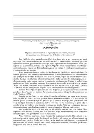 _____________________________________________________________________________
_____________________________________________________________________________
_____________________________________________________________________________
_____________________________________________________________________________
_____________________________________________________________________________
_____________________________________________________________________________
_____________________________________________________________________________
_____________________________________________________________________________
_____________________________________________________________________________
_____________________________________________________________________________
_____________________________________________________________________________
____________________________________________________________________________
Vivam como pessoas livres, mas não usem a liberdade como desculpa para
fazer o mal. (J Pedra 2: 16)
25° Dia
O Amor perdoa
O que eu também perdoei, se é que alguma coisa tenho perdoado,
por causa de vós o fiz na presença de Cristo - 2 Coríntios 2: 10
Este é difícil - talvez o desafio mais difícil deste livro. Mas se seu casamento precisa de
esperança, esse é um desafio que precisa ser levado a sério. Conselheiros e ministros que lidam
com casais abalados, geralmente lhe dirão que este é o problema mais complexo de todos, uma
ruptura que é, geralmente, a última a ser reparada. O perdão não é para ser apenas considerado e
contemplado, mas precisa ser, deliberadamente, posto em prática. O perdão precisa acontecer, ou
o casamento não terá sucesso.
Jesus pintou uma imagem realista do perdão em Sua parábola do servo impiedoso. Um
homem que devia uma enorme quantia em dinheiro, ficou surpreso quando seu senhor ouviu o
seu apelo por misericórdia e cancelou toda a dívida. Porém, depois de ter sido liberado dessa
enorme dívida, o servo fez algo totalmente inesperado: ele foi até um outro homem que devia a
ele uma quantia muito menor e exigiu o pagamento imediatamente. Quando o senhor tomou
conhecimento disso, as coisas mudaram drasticamente em relação ao acordo com o escravo.
"Irado, seu senhor entregou-o aos torturadores, até que pagasse tudo o que devia" (Mateus
18:34). Um dia que começou com alegria e alívio, terminou em tristeza e desesperança;
Tortura. Prisão. Quando pensamos em falta de perdão, é isso que deve vir a nossa mente,
pois Jesus disse, "Assim vos fará meu Pai celestial, se de coração não perdoardes, cada um a seu
irmão" (Mateus 18:35).
Imagine que você está em uma prisão. E quando você olha ao seu redor, avista algumas
celas de onde você está. Você vê pessoas do seu passado encarceradas lá – pessoas que lhe
feriram quando você era criança. Vê pessoas que já chamou de amigo, mas que erraram com
você em algum momento da caminhada. Talvez você veja seu pai ou sua mãe, ou quem sabe os
dois lá; talvez um irmão ou irmã ou outra pessoa da sua família. Até o seu cônjuge está trancado
nas proximidades, imobilizado com todos os outros nesta cadeia feita por você mesmo.
Esta prisão que você vê é uma sala em seu próprio coração. Esta cela escura, fria e
depressiva está em você todos os dias. Mas Jesus está de pé, não muito longe de lá, oferecendo
uma chave para você que libertará todos os presidiários.
Não. Você não quer isso. Essas pessoas lhe machucaram muito. Eles sabiam o que
estavam fazendo e mesmo assim decidiram ir em frente - até mesmo seu cônjuge, aquele em
quem você mais confiava. Então, você resiste e volta. Você não está disposto a permanecer ali
por nem mais um minuto – vendo Jesus, vendo a chave em Suas mãos, sabendo o que Ele está
lhe pedindo para fazer. É demais para você.
 