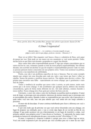 _____________________________________________________________________________
_____________________________________________________________________________
_____________________________________________________________________________
_____________________________________________________________________________
_____________________________________________________________________________
_____________________________________________________________________________
_____________________________________________________________________________
_____________________________________________________________________________
_____________________________________________________________________________
_____________________________________________________________________________
_____________________________________________________________________________
_____________________________________________________________________________
____________________________________________________________________________
Jesus, porém, dizia: Pai, perdoa-lhes; porque não sabem o que fazem. (Lucas 23:34)
26° Dia
O Amor é responsável
· Quando julgas, (. .. ) te condenas a ti mesmo naquilo em que
julgas a outro; pois tu que julgas, praticas o mesmo. - Romanos 2: 1
Hoje vai ser difícil. Mas enquanto você busca a força e a sabedoria de Deus, será capaz
de passar por isso. Hoje pode ser um marco em seu casamento se você assim permitir. Então,
decida focar no que Deus está dizendo e proponha-se a seguir Sua direção.
Hoje vamos falar sobre responsabilidade pessoal. É algo que sempre concordamos que os
outros devem ter, mas, relutamos quando se trata da nossa própria responsabilidade. Nas últimas
décadas, tem ocorrido um declínio no que diz respeito a responsabilidade pessoal. Cada vez mais
as pessoas parecem menos conscientes de seus próprios erros. Vemos isso acontecer na política,
nos negócios e nas manchetes de celebridades.
Porém, esse não é um problema específico de ricos e famosos. Para ter como exemplo
alguém que sempre tem uma desculpa para cada ato, tudo o que temos que fazer é olhar no
espelho. Somos tão prontos a justificar nossos motivos. Tão rápidos para desviar a crítica. Tão
prontos para encontrar uma falha – especialmente em nosso cônjuge, que é geralmente o mais
fácil de culpar.
Temos a tendência de acreditar que nossa visão é correta, ou pelo menos, muito mais
correta que a do nosso cônjuge. E não acreditamos que qualquer pessoa, debaixo das mesmas
circunstâncias, agiria de forma muito diferente de nós. Até onde sabemos, estamos fazendo o
nosso melhor. Nosso cônjuge deve ficar grato por sermos tão bons com ele.
Entretanto, o amor não culpa o outro tão facilmente ou justifica motivos próprios. O amor
nem de longe se preocupa com seus próprios interesses da mesma maneira que se preocupa com
as necessidades dos outros. Quando o amor se responsabiliza por suas ações, não é para provar o
quão nobre você tem sido, mas sim para admitir que você ainda tem um longo caminho a
percorrer.
O amor não dá desculpas. O amor continua trabalhando para fazer a diferença em você e
em seu casamento.
É por esta razão que da próxima vez que você estiver discutindo com seu cônjuge, em
lugar de preparar sua retaliação, pare e veja se existe algo digno de ser ouvido na fala do seu
cônjuge. O que pode acontecer em seu relacionamento se em lugar de transferir a culpa, você
primeiro admitir seus próprios erros? Como dizem as Escrituras, ''A repreensão faz marca mais
profunda no homem de entendimento do que c:em açoites no tolo" (Provérbios 17: 10).
O amor é responsável e disposto a admitir e corrigir seus erros e falhas logo no início.
Você está sendo responsável por esta pessoa que você escolheu para ser o amor da sua vida?
 