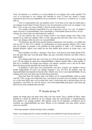 Você está disposto a se certificar se as necessidades do seu cônjuge estão sendo supridas? Ou
você só se preocupa se seu cônjuge está suprindo as suas? O amor nos chama a sermos
responsáveis por nosso (a) companheiro (a) no casamento. A amá-lo (a). A honrá-lo (a). A cuidar
dele (a).
Você se responsabiliza por seus próprios erros? Você disse ou fez algo de errado para o
seu cônjuge ou para Deus? O amor deseja ter um relacionamento correto com seu cônjuge e com
Deus. Uma vez que isso esteja acertado, é hora de acertar outras áreas.
Um coração realmente arrependido leva um tempo para crescer ,em você. O orgulho é
muito resistente à responsabilidade, mas a humildade e a honestidade diante de Deus e do seu
cônjuge são cruciais para um relacionamento saudável.
Isso não significa que você está sempre errado e seu cônjuge sempre certo. Não é uma
questão de se tornar um capacho. Mas se existe algo que não está certo entre você e Deus, ou
você e seu cônjuge, então essa deve ser a sua prioridade.
"Se dissermos que não temos pecado nenhum, enganamos a nós mesmos, e a verdade não
está em nós" (1 João 1:8). Contudo, "se confessarmos os nossos pecados, [Deus] é fiel e justo
para nos perdoar os pecados e nos purificar de toda injustiça" (1 João 1 :9). Confesse seus
pecados primeiro, depois você estará em um solo melhor para resolver as coisas com o seu
cônjuge.
Para caminhar com Deus e alcançar o Seu favor, você precisa estar limpo diante d’Ele.
Isso não quer dizer que você não pode falhar, mas que você pode confessar sua falha a Deus e
pedir perdão.
Seu cônjuge pode dizer que você errou ou o feriu de alguma forma e nunca corrigiu seu
erro? Um dos papéis de quem tem responsabilidade é admitir quando falha e pedir perdão. É
hora de se, humilhar, de corrigir suas ofensas e de reparar o prejuízo. Isso e um ato de amor.
Deus não quer que haja questões não resolvidas entre vocês.
O problema é: para fazer isso sinceramente você deve "engolir" seu orgulho e buscar
perdão independente de como seu cônjuge responde a isso. Ele deve lhe perdoar, mas sua
responsabilidade não depende da decisão dele. Admitir seus erros é sua responsabilidade. Se seu
cônjuge errou com você, deixe que ele trate disso outra hora .
Peça para Deus lhe mostrar onde você falhou em ter responsabilidade, então se acerte
com Ele. Uma vez que você tenha feito isso, você precisa se acertar com seu cônjuge. Essa pode
ser a coisa mais difícil que você já tenha feito, mas é crucial para dar o próximo passo em seu
casamento e com Deus. Se você for sincero, você será surpreendido pela graça e pela força que
Deus lhe da como resultado dessa decisão.
≈ Desafio de hoje ≈
Separe um tempo para orar pelas áreas onde você tem errado. Peça o perdão de Deus, então,
humilhe-se a ponto de admiti-los ao seu cônjuge. Faça isso sinceramente e verdadeiramente.
Peça perdão a seu cônjuge também. Não importa como ele irá responder, certifique-se de ter
assumido sua responsabilidade em amor. Mesmo se ele responder com uma crítica, aceite-a
como um conselho.
- Anote aqui quando o desafio de hoje estiver completo.
O que o seu cônjuge precisa ver para acreditar que sua confissão foi mais do que palavras?
_____________________________________________________________________________
_____________________________________________________________________________
_____________________________________________________________________________
_____________________________________________________________________________
 