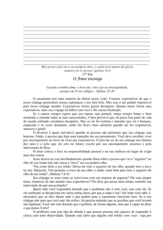 _____________________________________________________________________________
_____________________________________________________________________________
_____________________________________________________________________________
_____________________________________________________________________________
_____________________________________________________________________________
_____________________________________________________________________________
_____________________________________________________________________________
_____________________________________________________________________________
_____________________________________________________________________________
_____________________________________________________________________________
____________________________________________________________________________
Mas prove cada um a sua própria obra, e então terá motivo de glória
somente em si mesmo. (gálatas 6,4)
27° Dia
O Amor encoraja
Guarda a minha alma, e livra-me; não seja eu envergonhado,
porque em Ti me refúgio. - Salmos 25:20
O casamento tem uma maneira de alterar nossa visão. Criamos expectativas de que o
nosso cônjuge preencherá nossas esperanças e nos fará feliz. Mas esse é um pedido impossível
para nosso cônjuge atender. Expectativas irreais geram decepções. Quanto maior forem suas
expectativas, mais seu cônjuge irá falhar com você e lhe causar frustração.
Se a esposa sempre espera que seu esposo seja pontual, esteja sempre limpo e bem
arrumado e entenda todas as suas necessidades, é bem provável que ela passe boa parte da vida
de casada sofrendo constantes decepções. Mas se ela for realista e entender que ele é humano,
esquecido e às vezes desatento, então ela ficará mais satisfeita quando ele for responsável,
amoroso e gentil.
O divórcio é quase inevitável quando as pessoas não permitem que seu cônjuge seja
humano. Então, é preciso que haja uma transição em seu pensamento. Você deve escolher viver
por encorajamento ao invés de viver por expectativas. O jeito de ser do seu cônjuge nos últimos
dez anos é o jeito que ele será no futuro, exceto por seu encorajamento amoroso e pela
intervenção de Deus.
O amor coloca o foco na responsabilidade pessoal e na sua melhora em lugar de exigir
mais dos outros.
Jesus descreveu isso detalhadamente quando falou sobre a pessoa que viu o "argueiro" no
olho do seu irmão mas não notou a "trave" em seu próprio olho.
"Ou como dirás a teu irmão: Deixa-me tirar o argueiro do teu olho, quando tens a trave
no teu: Hipócrita. Tira primeiro a trave do teu olho; e então verás bem para tirar o argueiro do
olho do teu irmão". (Mateus 7:4-5).
Seu cônjuge se sente como se convivesse com um inspetor de argueiro? Ele está sempre
tenso, temeroso de não atender suas expectativas? Ele diria que passa mais tempo sentindo sua
reprovação do que sua aceitação?
Quem sabe você responderá dizendo que o problema não é com você, mas com ele. Se
ele realmente se decepciona em várias outras áreas, por que a culpa é sua? Até onde você sabe, é
necessário que os dois façam tudo o que podem para o casamento funcionar bem. Se o seu
cônjuge não quer que você seja' tão crítico, ele precisa entender que as questões que você levanta
são legítimas. Você não está dizendo que é perfeito, de forma alguma, mas que é capaz de dizer
o que pensa. Certo?
O problema com este tipo de atitude é que poucas pessoas são capazes de responder à
critica com total objetividade. Quando está claro que alguém está infeliz com você - seja por
 