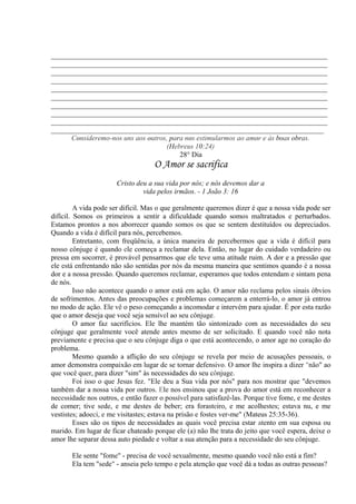 _____________________________________________________________________________
_____________________________________________________________________________
_____________________________________________________________________________
_____________________________________________________________________________
_____________________________________________________________________________
_____________________________________________________________________________
_____________________________________________________________________________
_____________________________________________________________________________
_____________________________________________________________________________
____________________________________________________________________________
Consideremo-nos uns aos outros, para nos estimularmos ao amor e às boas obras.
(Hebreus 10:24)
28° Dia
O Amor se sacrifica
Cristo deu a sua vida por nós; e nós devemos dar a
vida pelos irmãos. - 1 João 3: 16
A vida pode ser difícil. Mas o que geralmente queremos dizer é que a nossa vida pode ser
difícil. Somos os primeiros a sentir a dificuldade quando somos maltratados e perturbados.
Estamos prontos a nos aborrecer quando somos os que se sentem destituídos ou depreciados.
Quando a vida é difícil para nós, percebemos.
Entretanto, com freqüência, a única maneira de percebermos que a vida é difícil para
nosso cônjuge é quando ele começa a reclamar dela. Então, no lugar do cuidado verdadeiro ou
pressa em socorrer, é provável pensarmos que ele teve uma atitude ruim. A dor e a pressão que
ele está enfrentando não são sentidas por nós da mesma maneira que sentimos quando é a nossa
dor e a nossa pressão. Quando queremos reclamar, esperamos que todos entendam e sintam pena
de nós.
Isso não acontece quando o amor está em ação. O amor não reclama pelos sinais óbvios
de sofrimentos. Antes das preocupações e problemas começarem a enterrá-lo, o amor já entrou
no modo de ação. Ele vê o peso começando a incomodar e intervém para ajudar. É por esta razão
que o amor deseja que você seja sensível ao seu cônjuge.
O amor faz sacrifícios. Ele lhe mantém tão sintonizado com as necessidades do seu
cônjuge que geralmente você atende antes mesmo de ser solicitado. E quando você não nota
previamente e precisa que o seu cônjuge diga o que está acontecendo, o amor age no coração do
problema.
Mesmo quando a aflição do seu cônjuge se revela por meio de acusações pessoais, o
amor demonstra compaixão em lugar de se tornar defensivo. O amor lhe inspira a dizer "não" ao
que você quer, para dizer "sim" às necessidades do seu cônjuge.
Foi isso o que Jesus fez. "Ele deu a Sua vida por nós" para nos mostrar que "devemos
também dar a nossa vida por outros. Ele nos ensinou que a prova do amor está em reconhecer a
necessidade nos outros, e então fazer o possível para satisfazê-las. Porque tive fome, e me destes
de comer; tive sede, e me destes de beber; era forasteiro, e me acolhestes; estava nu, e me
vestistes; adoeci, e me visitastes; estava na prisão e fostes ver-me" (Mateus 25:35-36).
Esses são os tipos de necessidades as quais você precisa estar atento em sua esposa ou
marido. Em lugar de ficar chateado porque ele (a) não lhe trata do jeito que você espera, deixe o
amor lhe separar dessa auto piedade e voltar a sua atenção para a necessidade do seu cônjuge.
Ele sente "fome" - precisa de você sexualmente, mesmo quando você não está a fim?
Ela tem "sede" - anseia pelo tempo e pela atenção que você dá a todas as outras pessoas?
 