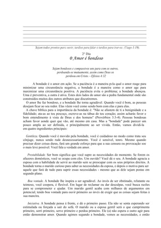 ____________________________________________________________________________
____________________________________________________________________________
____________________________________________________________________________
____________________________________________________________________________
____________________________________________________________________________
____________________________________________________________________________
Sejam todos prontos para ouvir, tardios para falar e tardios para irar-se. (Tiago 1:19).
2° Dia
0 Amor é bondoso
Sejam bondosos e compassivos uns para com os outros,
perdoando-se mutuamente, assim como Deus os
perdoou em Cristo. - Efésios 4:32
A bondade é o amor em ação. Se a paciência é a maneira pela qual o amor reage para
minimizar uma circunstância negativa, a bondade é a maneira como o amor age para
maximizar uma circunstância positiva. A paciência evita o problema; a bondade abençoa.
Uma é preventiva, a outra é ativa. Estes dois lados do amor são a pedra fundamental onde são
construídos muitos dos outros atributos que discutiremos.
O amor lhe faz bondoso, e a bondade lhe torna agradável. Quando você é bom, as pessoas
desejam ficar ao seu redor. Elas vêem você como sendo bom com elas e para elas.
A chave bíblica para a importância da bondade é: "Não se afastem de ti a benignidade e a
fidelidade; ata-as ao teu pescoço, escreve-as na tábua do teu coração; assim acharás favor e
bom entendimento à vista de Deus e dos homens" (Provérbios 3:3-4). Pessoas bondosas
acham favor aonde quer que vão, até mesmo em casa. Mas a "bondade" pode parecer um
pouco ampla ao ser definida, e principalmente ao ser vivida. Então, vamos dividi-la
em quatro ingredientes principais:
Gentileza. Quando você é movido pela bondade, você é cuidadoso no modo como trata seu
cônjuge, nunca sendo rude desnecessariamente. Você é sensível, tenro. Mesmo quando
precisar dizer coisas duras, fará um grande esforço para que a sua censura ou provocação soe
o mais leve possível. Você fala a verdade em amor.
Prestabilidade. Ser bom significa que você supre as necessidades do momento. Se forem os
afazeres domésticos, você se ocupa com eles. Um ouvido? Você dá o seu. A bondade agracia a
esposa com a habilidade de servir ao marido sem se preocupar com os seus próprios direitos. A
bondade torna o marido curioso para saber as necessidades da esposa, e depois o motiva para ser
aquele que fará de tudo para suprir essas necessidades - mesmo que as dele sejam postas em
segundo plano.
Boa vontade. A bondade lhe inspira a ser agradável. Ao invés de ser obstinado, relutante ou
teimoso, você coopera, é flexível. Em lugar de reclamar ou dar desculpas, você busca razões
para se comprometer e ajudar. Um marido gentil acaba com milhares de argumentos em
potencial, tendo boa vontade para ouvir primeiro ao invés de exigir que as coisas sejam feitas à
sua maneira.
Iniciativa. A bondade pensa à frente, e dá o primeiro passo. Ela não se senta esperando ser
estimulada ou forçada a sair do sofá. O marido ou a esposa gentil será o que cumprimenta
primeiro, sorri primeiro, serve primeiro e perdoa primeiro. Ele (a) não espera o outro agir para
então demonstrar amor. Quando agimos segundo a bondade, vemos as necessidades, e então
 