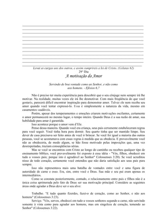 _____________________________________________________________________________
_____________________________________________________________________________
_____________________________________________________________________________
_____________________________________________________________________________
_____________________________________________________________________________
_____________________________________________________________________________
_____________________________________________________________________________
_____________________________________________________________________________
_____________________________________________________________________________
_____________________________________________________________________________
_____________________________________________________________________________
____________________________________________________________________________
Levai as cargas uns dos outros, e assim cumprireis a lei de Cristo. (Gálatas 62)
29° Dia
A motivação do Amor
Servindo de boa vontade como ao Senhor, e não como
aos homens. - Efésios 6,7
Não é preciso ter muita experiência para descobrir que o seu cônjuge nem sempre irá lhe
motivar. Na realidade, muitas vezes ele irá lhe desmotivar. Com mais freqüência do que você
gostaria, parecerá difícil encontrar inspiração para demonstrar amor. Talvez ele nem receba seu
amor quando você tentar expressá-lo. Essa é simplesmente a natureza da vida, mesmo em
casamentos saudáveis.
Porém, apesar dos temperamentos e emoções criarem motivações oscilantes, certamente
o amor permanecerá no mesmo lugar, o tempo inteiro. Quando Deus é a sua razão de amar, sua
habilidade para amar é garantida.
Isso acontece porque o amor vem d’Ele.
Pense dessa maneira. Quando você era criança, seus pais certamente estabeleceram regras
para você seguir. Você tinha hora para dormir. Seu quarto tinha que ser mantido limpo. Seu
dever de casa precisava ser feito antes de você ir brincar. Se você foi igual a maioria das outras
pessoas, você se acostumava com essas regras à medida que as obedecia. E provavelmente você
não as obedeceria, de modo algum, se hão fosse motivado pelas imposições que, uma vez
desrespeitadas, traziam conseqüências sérias.
Mas se você se encontrou com Cristo ao longo do caminho ou recebeu qualquer tipo de
ensinamento bíblico, você provavelmente foi exposto à essa idéia - "Vós, filhos, obedecei em
tudo a vossos pais; porque isto é agradável ao Senhor" Colossenses 3:20). Se você acreditou
nisso de todo coração, certamente você entendeu que não daria satisfação aos seus pais para
sempre.
Isso não representava mais uma batalha de vontades entre você e uma figura de
autoridade de carne e osso. Era, sim, entre você e Deus. Sua mãe e seu pai eram apenas os
intermediários.
Como se constata posteriormente, contudo, o relacionamento entre pais e filhos não é a
única coisa aprimorada pelo fato de Deus ser sua motivação principal. Considere as seguintes
áreas onde agradar a Deus deve ser o seu alvo:
Trabalho. "E tudo quanto fizerdes, fazei-o de coração, como ao Senhor, e não aos
homens" (Colossenses 3:23).
Serviço. "Vós, servos, obedecei em tudo a vossos senhores segundo a carne, não servindo
somente à vista como para agradar aos homens, mas em singeleza de coração, temendo ao
Senhor" (Colossenses 3:22).
 
