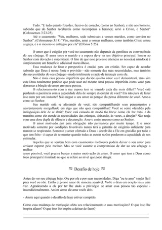 Tudo. "E tudo quanto fizerdes, fazei-o de coração, (como ao Senhor), e não aos homens,
sabendo que do Senhor recebereis como recompensa a herança; servi a Cristo, o Senhor"
(Colossenses 3:23-25).
Até o casamento. "Vós, mulheres, sede submissas a vossos maridos, como convém no
Senhor". (Colossenses 3:18) "Vós, maridos, amai a vossas mulheres, como também Cristo amou
a igreja, e a si mesmo se entregou por ela" (Efésios 5:25).
O amor que é exigido por você no casamento não depende da gentileza ou conveniência
do seu cônjuge. O amor entre o marido e a esposa deve ter um objetivo principal: honrar ao
Senhor com devoção e sinceridade. O fato de que esse processo abençoa ao nosso(a) amado(a) é
simplesmente um benefício adicional maravilhoso.
Essa mudança de foco e perspectiva é crucial para um cristão. Ser capaz de acordar
sabendo que Deus é nossa fonte e provisão - não somente das suas necessidades, mas também
das necessidades do seu cônjuge - muda totalmente a razão de interagir com ele.
Não é mais essa pessoa imperfeita que decide quanto amor você demonstrará, mas sim
este Deus totalmente perfeito que pode usar até mesmo uma pessoa imperfeita como você para
derramar a bênção do amor em outra pessoa.
O relacionamento com a sua esposa tem se tornado cada dia mais difícil? Você está
perdendo a paciência com a capacidade dela de sempre discordar de você? Ela não para de fazer
isso nem por um instante? Não negue o seu amor só porque ela pensa diferente de você. Ame-a
como ao Senhor.
Seu marido está se afastando de você, não compartilhando seus pensamentos e
aparentemente mergulhado em algo que não quer compartilhar? Você se sente ofendida pela
indisposição dele de se abrir? Você está cansada do modo tão breve como ele lhe trata, e da
maneira como ele atende às necessidades das crianças, deixando, às vezes, a desejar? Não reaja
com uma dose dupla de silêncio e desatenção. Ame-o assim mesmo como ao Senhor.
O amor motivado por pura obrigação não permanece por muito tempo. E o amor
motivado somente por condições favoráveis nunca terá a garantia de oxigênio suficiente para
manter-se respirando. Somente o amor ofertado a Deus - devolvido a Ele em gratidão por tudo o
que tem feito - é capaz de se manter quando todas as outras razões perderem a capacidade de nos
estimular.
Aqueles que se sentem bem com casamentos medíocres podem deixar o seu amor para
arriscar esperar pelo melhor. Mas se você assume o compromisso de dar ao seu cônjuge o
melhor
amor possível, você precisa buscar a maior motivação do amor. O amor que tem a Deus como
foco principal é ilimitado no que se refere ao nível que pode atingir.
≈ Desafio de hoje ≈
Antes de ver seu cônjuge hoje. Ore por ele e por suas necessidades. Diga "eu te amo" sendo fácil
para você ou não. Então expresse amor de maneira sensível. Volte a deus em oração mais uma
vez. Agradecendo a ele por ter lhe dado o privilégio de amar essa pessoa tão especial -
incondicionalmente. Assim como ele ama vocês dois.
- Anote aqui quando o desafio de hoje estiver completo.
Como essa mudança de motivação afeta seu relacionamento e suas motivações? O que isso lhe
inspira afazer? O que isso lhe inspira a deixar de fazer?
_____________________________________________________________________________
_____________________________________________________________________________
 