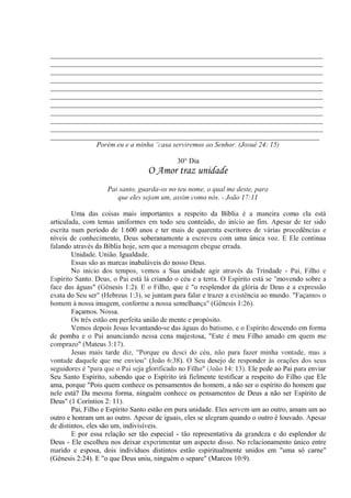 _____________________________________________________________________________
_____________________________________________________________________________
_____________________________________________________________________________
_____________________________________________________________________________
_____________________________________________________________________________
_____________________________________________________________________________
_____________________________________________________________________________
_____________________________________________________________________________
_____________________________________________________________________________
_____________________________________________________________________________
____________________________________________________________________________
Porém eu e a minha "casa serviremos ao Senhor. (Josué 24: 15)
30° Dia
O Amor traz unidade
Pai santo, guarda-os no teu nome, o qual me deste, para
que eles sejam um, assim como nós. - João 17:11
Uma das coisas mais importantes a respeito da Bíblia é a maneira como ela está
articulada, com temas uniformes em todo seu conteúdo, do início ao fim. Apesar de ter sido
escrita num período de 1.600 anos e ter mais de quarenta escritores de várias procedências e
níveis de conhecimento, Deus soberanamente a escreveu com uma única voz. E Ele continua
falando através da Bíblia hoje, sem que a mensagem chegue errada.
Unidade. União. Igualdade.
Essas são as marcas inabaláveis do nosso Deus.
No início dos tempos, vemos a Sua unidade agir através da Trindade - Pai, Filho e
Espírito Santo. Deus, o Pai está lá criando o céu e a terra. O Espírito está se "movendo sobre a
face das águas" (Gênesis 1:2). E o Filho, que é "o resplendor da glória de Deus e a expressão
exata do Seu ser" (Hebreus 1:3), se juntam para falar e trazer a existência ao mundo. "Façamos o
homem à nossa imagem, conforme a nossa semelhança" (Gênesis 1:26).
Façamos. Nossa.
Os três estão em perfeita união de mente e propósito.
Vemos depois Jesus levantando-se das águas do batismo, e o Espírito descendo em forma
de pomba e o Pai anunciando nessa cena majestosa, "Este é meu Filho amado em quem me
comprazo" (Mateus 3:17).
Jesus mais tarde diz, "Porque eu desci do céu, não para fazer minha vontade, mas a
vontade daquele que me enviou" (João 6:38). O Seu desejo de responder às orações dos seus
seguidores é "para que o Pai seja glorificado no Filho" (João 14: 13). Ele pede ao Pai para enviar
Seu Santo Espírito, sabendo que o Espírito irá fielmente testificar a respeito do Filho que Ele
ama, porque "Pois quem conhece os pensamentos do homem, a não ser o espírito do homem que
nele está? Da mesma forma, ninguém conhece os pensamentos de Deus a não ser Espírito de
Deus" (1 Coríntios 2: 11).
Pai, Filho e Espírito Santo estão em pura unidade. Eles servem um ao outro, amam um ao
outro e honram um ao outro. Apesar de iguais, eles se alegram quando o outro é louvado. Apesar
de distintos, eles são um, indivisíveis. .
E por essa relação ser tão especial - tão representativa da grandeza e do esplendor de
Deus - Ele escolheu nos deixar experimentar um aspecto disso. No relacionamento único entre
marido e esposa, dois indivíduos distintos estão espiritualmente unidos em "uma só carne"
(Gênesis 2:24). E "o que Deus uniu, ninguém o separe" (Marcos 10:9).
 