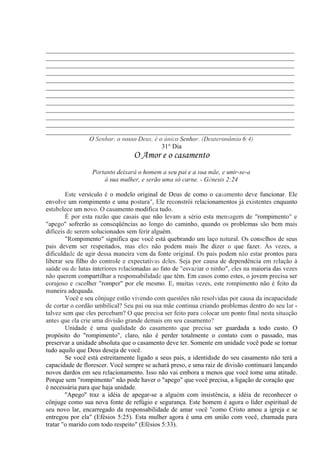 _____________________________________________________________________________
_____________________________________________________________________________
_____________________________________________________________________________
_____________________________________________________________________________
_____________________________________________________________________________
_____________________________________________________________________________
_____________________________________________________________________________
_____________________________________________________________________________
_____________________________________________________________________________
_____________________________________________________________________________
_____________________________________________________________________________
____________________________________________________________________________
O Senhor, o nosso Deus, é o único Senhor. (Deuteronômio 6:4)
31° Dia
O Amor e o casamento
Portanto deixará o homem a seu pai e a sua mãe, e unir-se-a
à sua mulher, e serão uma só carne. - Gênesis 2:24
Este versículo é o modelo original de Deus de como o casamento deve funcionar. Ele
envolve um rompimento e uma postura", Ele reconstrói relacionamentos já existentes enquanto
estabelece um novo. O casamento modifica tudo.
É por esta razão que casais que não levam a sério esta mensagem de "rompimento" e
"apego" sofrerão as conseqüências ao longo do caminho, quando os problemas são bem mais
difíceis de serem solucionados sem ferir alguém.
"Rompimento" significa que você está quebrando um laço natural. Os conselhos de seus
pais devem ser respeitados, mas eles não podem mais lhe dizer o que fazer. Às vezes, a
dificuldade de agir dessa maneira vem da fonte original. Os pais podem não estar prontos para
liberar seu filho do controle e expectativas deles. Seja por causa de dependência em relação à
saúde ou de lutas interiores relacionadas ao fato de "esvaziar o ninho", eles na maioria das vezes
não querem compartilhar a responsabilidade que têm. Em casos como estes, o jovem precisa ser
corajoso e escolher "romper" por ele mesmo. E, muitas vezes, este rompimento não é feito da
maneira adequada.
Você e seu cônjuge estão vivendo com questões não resolvidas por causa da incapacidade
de cortar o cordão umbilical? Seu pai ou sua mãe continua criando problemas dentro do seu lar -
talvez sem que eles percebam? O que precisa ser feito para colocar um ponto final nesta situação
antes que ela crie uma divisão grande demais em seu casamento?
Unidade é uma qualidade do casamento que precisa ser guardada a todo custo. O
propósito do "rompimento", claro, não é perder totalmente o contato com o passado, mas
preservar a unidade absoluta que o casamento deve ter. Somente em unidade você pode se tornar
tudo aquilo que Deus deseja de você.
Se você está estreitamente ligado a seus pais, a identidade do seu casamento não terá a
capacidade de florescer. Você sempre se achará preso, e uma raiz de divisão continuará lançando
novos dardos em seu relacionamento. Isso não vai embora a menos que você tome uma atitude.
Porque sem "rompimento" não pode haver o "apego" que você precisa, a ligação de coração que
é necessária para que haja unidade.
''Apego'' traz a idéia de apegar-se a alguém com insistência, a idéia de reconhecer o
cônjuge como sua nova fonte de refúgio e segurança. Este homem é agora o líder espiritual de
seu novo lar, encarregado da responsabilidade de amar você "como Cristo amou a igreja e se
entregou por ela" (Efésios 5:25). Esta mulher agora é uma em união com você, chamada para
tratar "o marido com todo respeito" (Efésios 5:33).
 