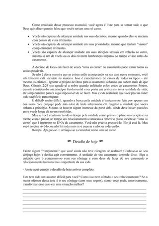 Como resultado desse processo essencial, você agora é livre para se tornar tudo o que
Deus quis dizer quando falou que vocês seriam uma só carne.
• Vocês são capazes de alcançar unidade nas suas decisões, mesmo quando elas se iniciam
com pontos de vista diferentes.
• Vocês são capazes de alcançar unidade em suas prioridades, mesmo que tenham "visões"
completamente diferentes.
• Vocês são capazes de alcançar unidade em suas afeições sexuais em relação ao outro,
mesmo se um de vocês ou os dois tiverem lembranças impuras do tempo vivido antes do
casamento.
A decisão de Deus em fazer de vocês "uma só carne" no casamento pode tornar todas as
coisas possíveis.
Se não é dessa maneira que as coisas estão acontecendo na sua casa nesse momento, você
infelizmente está incluído na maioria. Isso é característico de casais de todos os tipos – até
mesmo os cristãos - ignorar o projeto de Deus para o casamento achando que sabem mais do que
Deus. Gênesis 2:24 soa agradável e nobre quando enfeitado pelos votos do casamento. Porém,
quando considerado um princípio fundamental a ser posto em prática em uma realidade de vida,
ele simplesmente parece algo impossível de se fazer. Mas é esta realidade que você precisa fazer
todo sacrifício para resgatar.
É difícil- muito difícil, quando a busca pela unidade é basicamente feita por apenas um
dos lados. Seu cônjuge pode não estar de todo interessado em resgatar a unidade que vocês
tinham a princípio. Mesmo se houver algum interesse da parte dele, ainda deve haver questões
entre vocês longe de serem resolvidas.
Mas se você continuar tendo o desejo pela unidade como primeiro plano no coração e na
mente, com o passar do tempo seu relacionamento começará a refletir o plano inevitável "uma só
carne" que é impresso no DNA do casamento. Você não precisa procurá-lo. Ele já está lá. Mas
você precisa vivê-lo, ou não há nada mais a se esperar a não ser a desunião.
Rompa. Apegue-se. E arrisque-se a caminhar como uma só carne.
≈ Desafio de hoje ≈
Existe algum "rompimento" que você ainda não teve coragem de realizar? Confesse-o ao seu
cônjuge hoje, e decida agir corretamente. A unidade do seu casamento depende disso. Siga a
unidade com o compromisso com seu cônjuge e com deus de fazer do seu casamento o
relacionamento humano mais importante da sua vida.
- Anote aqui quando o desafio de hoje estiver completo.
Este tem sido um assunto difícil para você? Como isso tem afetado o seu relacionamento? Se o
maior ofensor desta área é o seu cônjuge (com seus sogros), como você pode, amorosamente,
transformar esse caso em uma situação melhor?
_____________________________________________________________________________
_____________________________________________________________________________
_____________________________________________________________________________
_____________________________________________________________________________
_____________________________________________________________________________
_____________________________________________________________________________
_____________________________________________________________________________
 