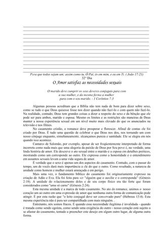 _____________________________________________________________________________
_____________________________________________________________________________
_____________________________________________________________________________
_____________________________________________________________________________
_____________________________________________________________________________
_____________________________________________________________________________
_____________________________________________________________________________
_____________________________________________________________________________
_____________________________________________________________________________
_____________________________________________________________________________
_____________________________________________________________________________
_____________________________________________________________________________
____________________________________________________________________________
Para que todos sejam um; assim como tu, Ó Pai, és em mim, e eu em Ti. ( João 17:21)
32° Dia
O Amor satisfaz as necessidades sexuais
O marido deve cumprir os seus deveres conjugais para com
a sua mulher, e da mesma forma a mulher
para com o seu marido. - 1 Coríntios 7:3
Algumas pessoas acreditam que a Bíblia não tem nada de bom para dizer sobre sexo,
como se tudo o que Deus quisesse fosse nos dizer quando não fazê-lo e com quem não fazê-lo.
Na realidade, contudo, Deus tem grandes coisas a dizer a respeito do sexo e da bênção que ele
pode ser para ambos, marido e esposa. Mesmo os limites e as restrições são maneiras de Deus
manter a nossa experiência sexual em um nível muito mais elevado do que os anunciados na
televisão e nos filmes.
No casamento cristão, o romance deve prosperar e florescer. Afinal de contas ele foi
criado por Deus. É tudo uma questão de celebrar o que Deus nos deu, nos tornando um com
nosso cônjuge enquanto, simultaneamente, alcançamos pureza e santidade. Ele se alegra em nós
quando isso acontece.
Cantares de Salomão, por exemplo, apesar de ser freqüentemente interpretado de forma
incorreta como nada mais que uma alegoria da paixão de Deus por Seu povo é, na verdade, uma
linda história de amor. Ele descreve o ato sexual entre o marido e a esposa em detalhes poéticos,
mostrando como um corresponde ao outro. Ele expressa como a honestidade e o entendimento
em assuntos sexuais levam a uma vida segura de amor.
É verdade que o sexo é apenas um dos aspectos do casamento. Contudo, com o passar do
tempo, um de vocês dará mais importância a ele do que o outro. Como resultado, a natureza da
unidade como homem e mulher estará ameaçada e em perigo.
Mais uma vez, o fundamento bíblico do casamento foi originariamente expresso na
criação de Adão e Eva. Ela foi feita para ser "alguém que o auxilie e o corresponda” (Gênesis
2:18). A unidade do relacionamento deles e de seu corpo físico era tão forte que foram
considerados como "uma só carne" (Gênesis 2:24).
Esta mesma unidade é a marca de todo casamento. No ato do romance, unimos o 'nosso
coração um ao outro em uma expressão de amor que nenhuma outra forma de comunicação pode
atingir. É por esta razão que "o leito conjugal deve ser conservado puro" (Hebreus 13:4). Esta
mesma experiência não é para ser compartilhada com mais ninguém. .
Entretanto, nós somos fracos. E quando essa necessidade ilegítima é invalidada - quando
é tratada como sendo egoísta, como sendo uma exigência do outro - nosso coração está sujeito a
se afastar do casamento, tentado a preencher este desejo em algum outro lugar, de alguma outra
forma.
 