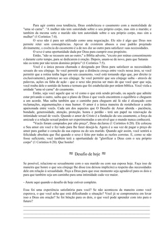 Para agir contra essa tendência, Deus estabeleceu o casamento com a mentalidade de
"uma só carne". "A mulher não tem autoridade sobre o seu próprio corpo, mas sim o marido; e
também da mesma sorte o marido não tem autoridade sobre o seu próprio corpo, mas sim a
mulher" (1 Coríntios 7:4).
O sexo não é para ser utilizado como uma negociação. Ele não é algo que Deus nos
permite reter sem conseqüências. Apesar de existirem abusos a esse padrão projetado
divinamente, a essência do casamento é a de nos dar ao outro para satisfazer suas necessidades.
O sexo é uma oportunidade dada por Deus para cumprir esse propósito.
Então, "não se recusem um ao outro," a Bíblia adverte, "exceto por mútuo consentimento
e durante certo tempo, para se dedicarem à oração. Depois, unam-se de novo, para que Satanás
não os tente por não terem domínio próprio" (1 Coríntios 7:5).
Você é a única pessoa chamada e designada por Deus para satisfazer as necessidades
sexuais do seu cônjuge. Se você permitir que a distância cresça entre vocês nessa área, se você
permitir que a rotina tenha lugar em seu casamento, você está tomando algo que, por direito (e
exclusivamente), pertence ao seu cônjuge. Se você permitir que seu cônjuge saiba - através de
palavras, ações ou falta de ação - que o sexo não precisa ser mais do que você quer que seja,
você rouba dele o sentido de honra e ternura que foi estabelecido por ordem bíblica. Você viola a
unidade "uma só carne" do casamento.
Então, seja você aquele que se vê como o que está sendo privado, ou aquele que admite
estar privando o outro, saiba que o plano de Deus é que vocês encontrem o equilíbrio e cheguem
a um acordo. Mas saiba também que o caminho para cheguem até lá não é alcançado com
reclamações, argumentações e mau humor. O amor é a única maneira de restabelecer a união
apaixonada entre vocês. Cada um dos aspectos que O Desafio de Amar aborda - paciência,
bondade, generosidade, atenção, proteção, honra e perdão - terá um papel na renovação da
intimidade sexual de vocês. Quando o amor de Cristo é a fundação do seu casamento, a força da
amizade e a relação sexual podem ser experimentadas a um nível que o mundo nunca conhecerá.
"Vocês foram comprados por alto preço", Deus declarou (1 Coríntios 6:20). Ele colocou
o Seu amor em você e fez tudo para lhe fazer desejá-la. Agora é a sua vez de pagar o preço do
amor para ganhar o coração da sua esposa ou do seu marido. Quando agir assim, você sentirá a
felicidade absoluta que flui quando o sexo é feito por todas as razões corretas. E, como se não
fosse suficiente, você também terá a oportunidade de "glorificar a Deus com o seu próprio
corpo" (1 Coríntios 6:20). Que bonito!
≈ Desafio de hoje ≈
Se possível, relacione-se sexualmente com o seu marido ou com sua esposa hoje. Faça isso de
maneira que honre o que seu cônjuge lhe disse (ou deixou implícito) a respeito das necessidades
dele em relação à sexualidade. Peça a Deus para que esse momento seja agradável para os dois e
para que também seja um caminho para uma intimidade cada vez maior.
- Anote aqui quando o desafio de hoje estiver completo.
Essa foi uma experiência satisfatória para você? Se não aconteceu da maneira como você
esperava, o que você acha que está dificultando a situação? Você já se comprometeu em levar
isso a Deus em oração? Se foi bênção para os dois, o que você pode aprender com isto para o
futuro?
_____________________________________________________________________________
_____________________________________________________________________________
_____________________________________________________________________________
_____________________________________________________________________________
 