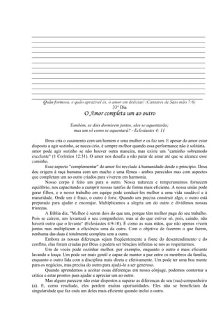 _____________________________________________________________________________
_____________________________________________________________________________
_____________________________________________________________________________
_____________________________________________________________________________
_____________________________________________________________________________
_____________________________________________________________________________
_____________________________________________________________________________
_____________________________________________________________________________
_____________________________________________________________________________
_____________________________________________________________________________
_____________________________________________________________________________
_____________________________________________________________________________
____________________________________________________________________________
Quão formosa, e quão aprazível és, ó amor em delicias! (Cantares de Saio mão 7:6)
33° Dia
O Amor completa um ao outro
Também, se dois dormirem juntos, eles se aquentarão;
mas um só como se aquentará? - Eclesiastes 4: 11
Deus cria o casamento com um homem e uma mulher e os faz um. E apesar do amor estar
disposto a agir sozinho, se necessário, é sempre melhor quando essa performance não é solitária.
amor pode agir sozinho se não houver outra maneira, mas existe um "caminho sobremodo
excelente" (1 Coríntios 12:31). O amor nos desafia a não parar de amar até que se alcance esse
caminho.
Esse aspecto "complementar" do amor foi revelado à humanidade desde o princípio. Deus
deu origem à raça humana com um macho e uma fêmea - ambos parecidos mas com aspectos
que completam um ao outro criados para viverem em harmonia.
Nosso corpo é feito um para o outro. Nossa natureza e temperamentos fornecem
equilíbrio, nos capacitando a cumprir nossas tarefas de forma mais eficiente. A nossa união pode
gerar filhos, e o nosso trabalho em equipe pode conduzi-los melhor a uma vida saudável e à
maturidade. Onde um é fraco, o outro é forte. Quando um precisa construir algo, o outro está
preparado para ajudar e encorajar. Multiplicamos a alegria um do outro e dividimos nossas
tristezas.
A Bíblia diz, "Melhor é serem dois do que um, porque têm melhor paga do seu trabalho.
Pois se caírem, um levantará o seu companheiro; mas ai do que estiver só, pois, caindo, não
haverá outro que o levante" (Eclesiastes 4:9-10). É como as suas mãos, que não apenas vivem
juntas mas multiplicam a eficiência uma da outra. Com o objetivo de fazerem o que fazem,
nenhuma das duas é totalmente completa sem a outra.
Embora as nossas diferenças sejam freqüentemente a fonte do desentendimento e do
conflito, elas foram criadas por Deus e podem ser bênçãos infinitas se nós as respeitarmos.
Um de vocês pode cozinhar melhor, por exemplo, enquanto o outro é mais eficiente
lavando a louça. Um pode ser mais gentil e capaz de manter a paz entre os membros da família,
enquanto o outro lida com a disciplina mais direta e efetivamente. Um pode ter uma boa mente
para os negócios, mas precisa do outro para ajudá-lo a ser generoso.
Quando aprendemos a aceitar essas diferenças em nosso cônjuge, podemos contornar a
crítica e estar prontos para ajudar e apreciar um ao outro.
Mas alguns parecem não estar dispostos a superar as diferenças de seu (sua) companheiro
(a). E, como resultado, eles perdem muitas oportunidades. Eles não se beneficiam da
singularidade que faz cada um deles mais eficiente quando inclui o outro.
 