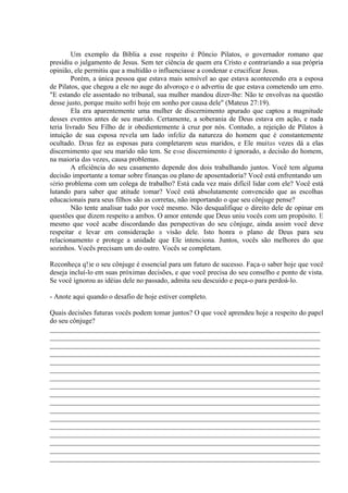 Um exemplo da Bíblia a esse respeito é Pôncio Pilatos, o governador romano que
presidiu o julgamento de Jesus. Sem ter ciência de quem era Cristo e contrariando a sua própria
opinião, ele permitiu que a multidão o influenciasse a condenar e crucificar Jesus.
Porém, a única pessoa que estava mais sensível ao que estava acontecendo era a esposa
de Pilatos, que chegou a ele no auge do alvoroço e o advertiu de que estava cometendo um erro.
"E estando ele assentado no tribunal, sua mulher mandou dizer-lhe: Não te envolvas na questão
desse justo, porque muito sofri hoje em sonho por causa dele" (Mateus 27:19).
Ela era aparentemente uma mulher de discernimento apurado que captou a magnitude
desses eventos antes de seu marido. Certamente, a soberania de Deus estava em ação, e nada
teria livrado Seu Filho de ir obedientemente à cruz por nós. Contudo, a rejeição de Pilatos à
intuição de sua esposa revela um lado infeliz da natureza do homem que é constantemente
ocultado. Deus fez as esposas para completarem seus maridos, e Ele muitas vezes dá a elas
discernimento que seu marido não tem. Se esse discernimento é ignorado, a decisão do homem,
na maioria das vezes, causa problemas.
A eficiência do seu casamento depende dos dois trabalhando juntos. Você tem alguma
decisão importante a tomar sobre finanças ou plano de aposentadoria? Você está enfrentando um
sério problema com um colega de trabalho? Está cada vez mais difícil lidar com ele? Você está
lutando para saber que atitude tomar? Você está absolutamente convencido que as escolhas
educacionais para seus filhos são as corretas, não importando o que seu cônjuge pense?
Não tente analisar tudo por você mesmo. Não desqualifique o direito dele de opinar em
questões que dizem respeito a ambos. O amor entende que Deus uniu vocês com um propósito. E
mesmo que você acabe discordando das perspectivas do seu cônjuge, ainda assim você deve
respeitar e levar em consideração a visão dele. Isto honra o plano de Deus para seu
relacionamento e protege a unidade que Ele intenciona. Juntos, vocês são melhores do que
sozinhos. Vocês precisam um do outro. Vocês se completam.
Reconheça q!)e o seu cônjuge é essencial para um futuro de sucesso. Faça-o saber hoje que você
deseja incluí-lo em suas próximas decisões, e que você precisa do seu conselho e ponto de vista.
Se você ignorou as idéias dele no passado, admita seu descuido e peça-o para perdoá-lo.
- Anote aqui quando o desafio de hoje estiver completo.
Quais decisões futuras vocês podem tomar juntos? O que você aprendeu hoje a respeito do papel
do seu cônjuge?
_____________________________________________________________________________
_____________________________________________________________________________
_____________________________________________________________________________
_____________________________________________________________________________
_____________________________________________________________________________
_____________________________________________________________________________
_____________________________________________________________________________
_____________________________________________________________________________
_____________________________________________________________________________
_____________________________________________________________________________
_____________________________________________________________________________
_____________________________________________________________________________
_____________________________________________________________________________
_____________________________________________________________________________
_____________________________________________________________________________
_____________________________________________________________________________
_____________________________________________________________________________
 