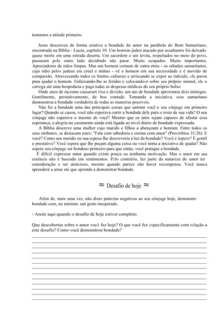 tomamos a atitude primeiro.
Jesus descreveu de forma criativa a bondade do amor na parábola do Bom Samaritano,
encontrada na Bíblia - Lucas, capítulo 10. Um homem judeu atacado por assaltantes foi deixado
quase morto em uma estrada deserta. Um sacerdote e um levita, respeitados no meio do povo,
passaram pelo outro lado decidindo não parar. Muito ocupados. Muito importantes.
Apreciadores de mãos limpas. Mas um homem comum de outra etnia - os odiados samaritanos,
cujo ódio pelos judeus era cruel e mútuo - vê o homem em sua necessidade e é movido de
compaixão. Atravessando todos os limites culturais e arriscando se expor ao ridículo, ele parou
para ajudar o homem. Enfaixando-lhe as feridas e colocando-o sobre seu próprio animal, ele o
carrega até uma hospedaria e paga todas as despesas médicas do seu próprio bolso.
Onde anos de racismo causaram rixa e divisão, um ato de bondade aproximou dois inimigos.
Gentilmente, prestativarnente, de boa vontade. Tomando a iniciativa, esse samaritano
demonstrou a bondade verdadeira de todas as maneiras possíveis.
Não foi a bondade uma das principais coisas que uniram você e seu cônjuge em primeiro
lugar? Quando se casou, você não esperava curtir a bondade dele para o resto de sua vida? O seu
cônjuge não esperava o mesmo de você? Mesmo que os anos sejam capazes de afastar essa
esperança, a alegria no casamento ainda está ligada ao nível diário de bondade expressada.
A Bíblia descreve uma mulher cujo marido e filhos a abençoam e honram. Entre todos os
seus atributos, se destacam estes: "Fala com sabedoria e ensina com amor" (Provérbios 31:26). E
você? Como seu marido ou sua esposa lhe descreveria à luz da bondade? Você é áspero? É gentil
e prestativo? Você espera que lhe peçam alguma coisa ou você toma a iniciativa de ajudar? Não
espere seu cônjuge ser bondoso primeiro para que então, você pratique a bondade.
É difícil expressar amor quando existe pouca ou nenhuma motivação. Mas o amor em sua
essência não é baseado em sentimentos. Pelo contrário, faz parte da natureza do amor ter
consideração e ser atencioso, mesmo quando parece não haver recompensa. Você nunca
aprenderá a amar até que aprenda a demonstrar bondade.
≈ Desafio de hoje ≈
Além de, mais uma vez, não dizer palavras negativas ao seu cônjuge hoje, demonstre
bondade com, no mínimo, um gesto inesperado.
- Anote aqui quando o desafio de hoje estiver completo.
Que descobertas sobre o amor você fez hoje? O que você fez especificamente com relação a
este desafio? Como você demonstrou bondade?
__________________________________________________________________________
__________________________________________________________________________
__________________________________________________________________________
__________________________________________________________________________
__________________________________________________________________________
__________________________________________________________________________
__________________________________________________________________________
__________________________________________________________________________
__________________________________________________________________________
__________________________________________________________________________
__________________________________________________________________________
__________________________________________________________________________
__________________________________________________________________________
 