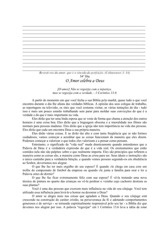 _____________________________________________________________________________
_____________________________________________________________________________
_____________________________________________________________________________
_____________________________________________________________________________
_____________________________________________________________________________
_____________________________________________________________________________
_____________________________________________________________________________
_____________________________________________________________________________
_____________________________________________________________________________
_____________________________________________________________________________
_____________________________________________________________________________
_____________________________________________________________________________
____________________________________________________________________________
Revesti-vos do amor, que é o vínculo da perfeição. (Colossenses 3: 14)
34° Dia
O Amor celebra a Deus
[O amor] Não se regozija com a injustiça,
mas se regozija com a verdade. - 1 Coríntios 13:6
A partir do momento em que você fecha a sua Bíblia pela manhã, quase tudo o que você
encontra durante o dia lhe afasta das verdades bíblicas. A opinião dos seus colegas de trabalho,
as reportagens na televisão, os sites que você costuma visitar, as várias tentações do dia - tudo
isso e mais um pouco estarão trabalhando sem parar para moldar suas convicções do que é a
verdade e do que é mais importante na vida.
Eles dirão que ter uma linda esposa que se veste de forma que chama a atenção dos outros
homens é uma coisa boa. Eles dirão que a linguagem obscena e a imoralidade nos filmes são
normais para pessoas maduras. Eles dirão que a igreja não tem importância na vida das pessoas.
Eles dirão que cada um encontra Deus a sua própria maneira.
Eles dirão várias coisas. E as dirão tão alto e com tanta freqüência que se não formos
cuidadosos, vamos começar a acreditar que as coisas funcionam da maneira que eles dizem.
Podemos começar a valorizar o que todos eles valorizam e a pensar como pensam.
Entretanto, o significado da "vida real" muda drasticamente quando entendemos que a
Palavra de Deus é a verdadeira expressão do que é a vida real. Os ensinamentos que estão
contidos nela não são palpites sobre o que realmente importa. Eles são princípios que refletem a
maneira como as coisas são, a maneira como Deus as criou para ser. Seus ideais e instruções são
o único caminho para a verdadeira bênção, e quando vemos pessoas seguindo-os em obediência
ao Senhor, deveríamos nos alegrar.
O que lhe faz ter mais orgulho do seu esposo? É quando ele chega em casa com um
troféu do campeonato de futebol da empresa ou quando ele junta a família para orar e ler a
Palavra antes de dormir?
O que lhe faz ficar extremamente feliz com sua esposa? É vê-la testando uma nova
técnica de pintura no quarto das crianças ou vê-Ia perdoar o vizinho cujo cachorro destruiu as
suas plantas?
Você é uma das pessoas que exercem mais influência na vida do seu cônjuge. Você tem
utilizado essa influência para levá-lo a honrar ou desonrar a Deus?
O amor se alegra mais nas coisas que agradam a Deus. Quando o seu cônjuge está
crescendo na construção do caráter cristão, na perseverança da fé e adotando comportamentos
generosos e de serviço - se tornando espiritualmente responsável pelo seu lar - a Bíblia diz que
devemos nos alegrar por isso. A palavra "regozijar" em 1 Coríntios 13:6 leva a idéia de estar
 
