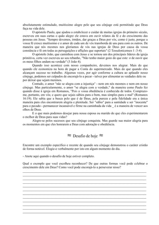 absolutamente estimulado, muitíssimo alegre pelo que seu cônjuge está permitindo que Deus
faça na vida dele.
O apóstolo Paulo, que ajudou a estabelecer e cuidar de muitas igrejas do primeiro século,
escreveu em suas cartas o quão alegre ele estava em ouvir relatos da fé e do crescimento das
pessoas em Jesus. "Sempre devemos, irmãos, dar graças a Deus por vós, como é justo, porque a
vossa fé cresce muitíssimo e o amor de cada um de vós transborda de uns para com os outros. De
maneira que nós mesmos nos gloriamos de vós nas igrejas de Deus por causa da vossa
constância e fé em todas as perseguições e aflições que suportais" (2 Tessalonicenses 1 :3-4).
O apóstolo João, que caminhou com Jesus e se tornou um dos principais líderes da igreja
primitiva, certa vez escreveu ao seu rebanho, "Não tenho maior gozo do que este: o de ouvir que
os meus filhos andam na verdade" (3 João 4).
Quando isso acontece com nosso companheiro, devemos nos alegrar. Mais do que
quando ele economiza na hora de pagar a Conta do supermercado. Mais do que quando eles
alcançam sucesso no trabalho. Algumas vezes, por agir conforme a cultura ao aplaudir nosso
cônjuge, podemos ser culpados de encorajá-lo a pecar - talvez por alimentar as vaidades dele ou
por deixar que sejam meninos.
Contudo, o amor "não se alegra com a injustiça" - nem em nós mesmos e nem em nosso
cônjuge. Mas particularmente, o amor "se alegra com a verdade," da maneira como Paulo fez
quando disse à igreja em Romanos, "Pois a vossa obediência é conhecida de todos. Comprazo-
me, portanto, em vós; e quero que sejais sábios para o bem, mas simples para o mal" (Romanos
16:19). Ele sabia que a busca pelo que é de Deus, pela pureza e pela fidelidade era a única
maneira para eles encontrarem alegria e plenitude. Ser "sábio" para a santidade e ser "inocente"
para o pecado - permanecer incansável e firme na caminhada da vida _ é a maneira de vencer aos
olhos de Deus.
E o que mais podemos desejar para nossa esposa ou marido do que eles experimentarem
o melhor de Deus para suas vidas?
Alegre-se pelos sucessos que seu cônjuge conquista. Mas guarde sua maior alegria para
os momentos em que eles honrarem a Deus com adoração e obediência.
≈ Desafio de hoje ≈
Encontre um exemplo específico e recente de quando seu cônjuge demonstrou o caráter cristão
de forma notável. Elogie-o verbalmente por isto em algum momento do dia.
- Anote aqui quando o desafio de hoje estiver completo.
Qual o exemplo que você escolheu reconhecer? De que outras formas você pode celebrar o
crescimento dele em Deus? Como você pode encorajá-lo a perseverar nisso?
_____________________________________________________________________________
_____________________________________________________________________________
_____________________________________________________________________________
_____________________________________________________________________________
_____________________________________________________________________________
_____________________________________________________________________________
_____________________________________________________________________________
_____________________________________________________________________________
_____________________________________________________________________________
_____________________________________________________________________________
_____________________________________________________________________________
_____________________________________________________________________________
 