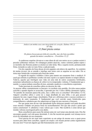 _____________________________________________________________________________
_____________________________________________________________________________
_____________________________________________________________________________
_____________________________________________________________________________
_____________________________________________________________________________
_____________________________________________________________________________
_____________________________________________________________________________
_____________________________________________________________________________
_____________________________________________________________________________
_____________________________________________________________________________
_____________________________________________________________________________
_____________________________________________________________________________
_____________________________________________________________________________
____________________________________________________________________________
Andarei em minha casa com integridade de coração. (Salmos 101:2)
35° Dia
O Amor presta contas
Os planos fracassam por falta de conselho, mas são bem-sucedidos
quando há muitos conselheiros. - Provérbios 15:22
As poderosas sequóias elevam-se a uma altura de até cem metros no ar e podem resistir à
pressões ambientais intensas. Os relâmpagos podem atacá-las, ventos violentos podem soprar e
os incêndios das florestas podem se alastrar ao redor delas. Mas a sequóia resiste, permanecendo
firme, tornando-se cada vez mais firme a cada provação.
Um dos segredos da força dessas árvores gigantes está abaixo da superfície. Ao contrário
de muitas árvores, ela se estende e interliga suas raízes com as sequóias ao seu redor. Ela se
torna mais fortalecida e resistente pela força das outras.
O segredo da sequóia é também a chave para manter um casamento forte e saudável. O
casal que enfrenta os problemas sozinho está mais sujeito a se separar durante os tempos difíceis.
Todavia, aqueles que interligam suas vidas em uma rede de outros casamentos fortificados,
aumentam radicalmente as chances de sobreviver às tempestades violentas. É fundamental que o
marido e a esposa tenham conselhos divinos, amizades saudáveis e conselheiros experientes.
Todos precisam de conselhos sábios no decorrer da vida.
As pessoas sábias constantemente os buscam e os recebem com gratidão. Os tolos nunca pedem
conselho e quando alguém os aconselha, é ignorado por eles. Como a Bíblia claramente explica,
"O caminho do insensato parece-lhe justo, mas o sábio ouve os conselhos" (Provérbios 12:15).
Adquirir conselhos sábios é como ter o mapa detalhado de uma trilha e um guia pessoal
enquanto faz uma viagem longa e desafiadora. Pode ser a diferença entre o sucesso contínuo e a
destruição de outro casamento. É fundamental que você convide casais fortalecidos para
compartilharem a sabedoria que eles adquiriram ao longo de seus sucessos e fracassos.
Por que gastar anos da sua vida aprendendo lições dolorosas quando você pode descobrir
essas mesmas verdades em poucas horas de aconselhamento? Por que não cruzar a ponte que
outros construíram? A sabedoria é mais valiosa que o ouro. Não recebê-la é como deixar que
moedas valiosas escorreguem pelos seus dedos.
Bons conselheiros para casais lhe alertam antes de você tomar uma decisão ruim. Eles lhe
encorajam quando você está quase desistindo. E eles lhe incentivam quando você alcança novos
níveis de intimidade em seu casamento.
Você precisa de um casal mais experiente ou um amigo do mesmo sexo a quem possa
recorrer para obter bons conselhos, suporte em oração e até mesmo prestar contas regularmente
dos seus atos? Você tem alguém que fale honestamente com você?
 