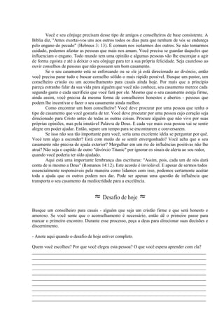 Você e seu cônjuge precisam desse tipo de amigos e conselheiros de base consistente. A
Bíblia diz, ''Antes exortai-vos uns aos outros todos os dias para que nenhum de vós se endureça
pelo engano do pecado" (Hebreus 3: 13). É comum nos isolarmos dos outros. Se não tomarmos
cuidado, podemos afastar as pessoas que mais nos amam. Você precisa se guardar daqueles que
influenciam o engano. Todo mundo tem uma opinião e algumas pessoas vão lhe encorajar a agir
de forma egoísta e até a deixar o seu cônjuge para ter a sua própria felicidade. Seja cauteloso ao
ouvir conselhos de pessoas que não possuem um bom casamento.
Se o seu casamento está se enforcando ou se ele já está direcionado ao divórcio, então
você precisa parar tudo e buscar conselho sólido o mais rápido possível. Busque um pastor, um
conselheiro cristão ou um aconselhamento para casais ainda hoje. Por mais que a princípio
pareça estranho falar da sua vida para alguém que você não conhece, seu casamento merece cada
segundo gasto e cada sacrifício que você fará por ele. Mesmo que o seu casamento esteja firme,
ainda assim, você precisa da mesma forma de conselheiros honestos e abertos - pessoas que
podem lhe incentivar e fazer o seu casamento ainda melhor.
Como encontrar um bom conselheiro? Você deve procurar por uma pessoa que tenha o
tipo de casamento que você gostaria de ter. Você deve procurar por uma pessoa cujo coração seja
direcionado para Cristo antes de todas as outras coisas. Procure alguém que não vive por suas
próprias opiniões, mas pela imutável Palavra de Deus. E cada vez mais essa pessoa vai se sentir
alegre em poder ajudar. Então, separe um tempo para se encontrarem e conversarem.
Se isso não soa tão importante para você, seria uma excelente idéia se perguntar por quê.
Você tem algo a esconder? Está com medo de se sentir envergonhado? Você acha que o seu
casamento não precisa de ajuda exterior? Mergulhar em um rio de influências positivas não lhe
atrai? Não seja o capitão de outro "divórcio Titanic" por ignorar os sinais de alerta ao seu redor,
quando você poderia ter sido ajudado.
Aqui está uma importante lembrança das escrituras: ''Assim, pois, cada um de nós dará
conta de si mesmo a Deus" (Romanos 14:12). Este acordo é inviolável. E apesar de sermos todos
essencialmente responsáveis pela maneira como lidamos com isso, podemos certamente aceitar
toda a ajuda que os outros podem nos dar. Pode ser apenas uma questão de influência que
transporta o seu casamento da mediocridade para a excelência.
≈ Desafio de hoje ≈
Busque um conselheiro para casais - alguém que seja um cristão firme e que será honesto e
amoroso. Se você sente que o aconselhamento é necessário, então dê o primeiro passo para
marcar o primeiro encontro. Durante esse processo, peça a deus para direcionar suas decisões e
discernimento.
- Anote aqui quando o desafio de hoje estiver completo.
Quem você escolheu? Por que você elegeu esta pessoa? O que você espera aprender com ela?
_____________________________________________________________________________
_____________________________________________________________________________
_____________________________________________________________________________
_____________________________________________________________________________
_____________________________________________________________________________
_____________________________________________________________________________
_____________________________________________________________________________
_____________________________________________________________________________
_____________________________________________________________________________
_____________________________________________________________________________
 