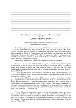 _____________________________________________________________________________
_____________________________________________________________________________
_____________________________________________________________________________
_____________________________________________________________________________
_____________________________________________________________________________
_____________________________________________________________________________
_____________________________________________________________________________
_____________________________________________________________________________
_____________________________________________________________________________
_____________________________________________________________________________
_____________________________________________________________________________
_____________________________________________________________________________
____________________________________________________________________________
Na multidão de conselheiros há segurança. (Provérbios 11: 14)
36° Dia
O Amor é a palavra de Deus
Lâmpada para os meus pés é a tua palavra, e luz para
o meu caminho. - Salmos 119:105
Para algumas pessoas a Bíblia parece ser grande demais para ser compreendida. É como
se fosse uma tarefa impossível. Elas não sabem por onde nem como começar. Mas, como
cristãos, não somos deixados sozinhos na compreensão dos maiores temas e dos significados
mais profundos da Bíblia. O Espírito Santo, que agora habita em seu coração através da
salvação, é o iluminador da verdade. "Pois o Espírito esquadrinha todas as coisas, mesmo as
profundezas de Deus" (I Coríntios 2: 10). E em razão da Sua luz interior, a Bíblia agora é para
ser lida, absorvida, compreendida e vivida.
Contudo, em primeiro lugar você precisa comprometer-se a fazer o seguinte.
Esteja nela. Se esse ainda não é um hábito seu, agora é a hora de começar a ler uma parte
da Bíblia todos os dias. O ideal é lê-la junto com sua esposa ou com seu marido - na parte da
manhã, talvez, ou antes de dormir. Seja como o autor do Salmo 119, que disse: "De todo o meu
coração tenho te buscado; Escondi a tua palavra no meu coração, para não pecar contra ti"
(Salmos 119:10-11).
Aqueles que praticam um padrão de leitura consistente da Bíblia logo descobrem que ela
é "mais desejável do que o ouro, do que muito ouro puro; é mais doce do que o mel, do que as
gotas do favo" (Salmos 19:10).
Esteja debaixo dela. Você tem razão, a Bíblia pode ser profunda e desafiadora. É por isto
que é importante fazer parte de uma igreja onde a Palavra é ensinada e pregada fielmente. Ao
ouvi-la explicada em sermões e classes de estudos bíblicos, você obterá uma visão mais ampla e
equilibrada do que Deus esta dizendo através da Sua Palavra. Você também estará junto de
outros que estão no mesmo caminho que você está, desejando ser alimentado pelas verdades das
Escrituras. "Tu, porém, permanece naquilo que aprendeste, e de que foste inteirado, sabendo de
quem o tens aprendido" (2 Timóteo 3: 14).
Viva-a. Diferente da maioria dos outros livros, que são designados apenas para serem
lidos e digeridos, a Bíblia é um livro vivo. Ela é viva porque o Espírito Santo ainda habita nas
suas palavras. Ela é viva porque, ao contrário dos antigos manuscritos das outras religiões, o seu
Autor está vivo. E ela é viva porque ela se torna parte de quem você é, de como você pensa e do
que você faz. "E sede cumpridores da palavra e não somente ouvintes, enganando-vos a vós
mesmos" (Tiago 1:22).
 