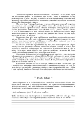 Jesus falou a respeito das pessoas que constroem a vida na areia - na sua própria lógica,
nos seus melhores palpites, no pensamento mais recente. Quando as tempestades da vida
começam a soprar (e sempre soprarão), as fundações de areia resultarão apenas em desastre total.
A casa pode parecer firme e agradável por um momento, mas está só esperando que uma tragédia
aconteça. Em algum momento ela cairá.
Mas Jesus disse, "Todo aquele, pois, que ouve estas minhas palavras e as põe em prática,
será comparado a um homem prudente, que edificou a casa sobre a rocha. E desceu a chuva,
correram as torrentes, sopraram os ventos, e bateram com ímpeto contra aquela casa; contudo
não caiu, porque estava fundada sobre a rocha" (Mateus 7:24-25). Quando a sua casa é fundada
na rocha da imutável Palavra de Deus, ela não é assolada pela destruição. Isto acontece porque
Deus tem um plano certo para tudo e Ele revela esses planos em Sua Palavra. Eles estão lá para
aqueles que os lerem e os aplicarem.
Deus tem um plano sobre como você lida com o seu dinheiro, um plano sobre como você
cria seus filhos, um plano sobre como você cuida do seu corpo, um plano sobre como você usa o
seu tempo e um plano sobre como você lida com os conflitos. Não é exatamente como se seu
fabricante soubesse exatamente do que você precisa?
Se para você ler a Bíblia regularmente é algo novo, você ficará surpreso com a rápida
mudança que seus pensamentos sofrerão, tornando-se diferentes e eternos. E se você tiver
seriedade ao estabelecer estratégias para sua vida baseadas na maneira de Deus de fazer as
coisas, Ele lhe guiará a fazer conexões entre o que você está lendo e a sua vida. Ela é uma
jornada esclarecedora com descobertas a serem feitas a todo tempo.
Com o passar do tempo, os princípios de Deus crescerão mais fortes e mais eternos, em
cada aspecto da sua vida que você submeter à Bíblia. Mas tudo aquilo que você recusar entregar
a Deus, escolhendo fazer as coisas à sua própria maneira, irá enfraquecer e certamente fracassar
quando as tempestades da vida lhe atacarem. Essa deve ser, de fato, a única área que precederá a
queda do seu casamento e do seu lar.
Casais sábios constroem sua casa na rocha que é a Palavra de Deus. Eles têm visto o que
a areia pode fazer. Eles sabem como é quando os pés ficam vacilantes e o chão se vai. É por esta
razão que você precisa decidir construir sua vida e seu casamento na rocha sólida que é a Bíblia,
e então você pode planejar um futuro mais forte - não importa quão fortes sejam as tempestades.
≈ Desafio de hoje ≈
Tenha o compromisso de ler a Bíblia todos os dias. Encontre um livro devocional ou outra fonte
que lhe servirá como guia. Se seu cônjuge está aberto a isto, veja se ele se comprometerá a ler a
Bíblia diariamente com você. Inicie submetendo cada área da sua vida à direção da palavra de
Deus e comece a construir a sua vida e seu casamento na rocha.
- Anote aqui quando o desafio de hoje estiver completo.
Qual a área da sua vida que mais precisa do conselho de Deus: Onde você sente que é mais
suscetível a falhar? O que você está pedindo para Deus lhe mostrar através da Sua Palavra?
_____________________________________________________________________________
_____________________________________________________________________________
_____________________________________________________________________________
_____________________________________________________________________________
_____________________________________________________________________________
 