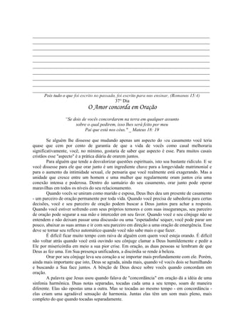 _____________________________________________________________________________
_____________________________________________________________________________
_____________________________________________________________________________
_____________________________________________________________________________
_____________________________________________________________________________
_____________________________________________________________________________
_____________________________________________________________________________
_____________________________________________________________________________
_____________________________________________________________________________
_____________________________________________________________________________
Pois tudo o que foi escrito no passado, foi escrito para nos ensinar, (Romanos 15:4)
37° Dia
O Amor concorda em Oração
“Se dois de vocês concordarem na terra em qualquer assunto
sobre o qual pedirem, isso lhes será feito por meu
Pai que está nos céus." _ Mateus 18: 19
Se alguém lhe dissesse que mudando apenas um aspecto do seu casamento você teria
quase que cem por cento de garantia de que a vida de vocês como casal melhoraria
significativamente, você, no mínimo, gostaria de saber que aspecto é esse. Para muitos casais
cristãos esse "aspecto" é a prática diária de orarem juntos.
Para alguém que tende a desvalorizar questões espirituais, isto soa bastante ridículo. E se
você dissesse para ele que orar junto é um ingrediente chave para a longevidade matrimonial e
para o aumento da intimidade sexual, ele pensaria que você realmente está exagerando. Mas a
unidade que cresce entre um homem e uma mulher que regularmente oram juntos cria uma
conexão intensa e poderosa. Dentro do santuário do seu casamento, orar junto pode operar
maravilhas em todos os níveis do seu relacionamento.
Quando vocês se uniram como marido e esposa, Deus lhes deu um presente de casamento
- um parceiro de oração permanente por toda vida. Quando você precisa de sabedoria para certas
decisões, você e seu parceiro de oração podem buscar a Deus juntos para achar a resposta.
Quando você estiver sofrendo com seus próprios temores e com suas inseguranças, seu parceiro
de oração pode segurar a sua mão e interceder em seu favor. Quando você e seu cônjuge não se
entendem e não deixam passar uma discussão ou uma "espetadinha' sequer,.você pode parar um
pouco, abaixar as suas armas e ir com seu parceiro em direção a uma oração de emergência. Esse
deve se tornar seu reflexo automático quando você não sabe mais o que fazer.
É difícil ficar muito tempo com raiva de alguém com quem você esteja orando. É difícil
não voltar atrás quando você está ouvindo seu cônjuge clamar a Deus humildemente e pedir a
Ele por misericórdia em meio a sua pior crise. Em oração, as duas pessoas se lembram de que
Deus as fez uma. Em Sua presença unificadora, a discórdia se rende à beleza.
Orar por seu cônjuge leva seu coração a se importar mais profundamente com ele. Porém,
ainda mais importante que isto, Deus se agrada, ainda mais, quando vê vocês dois se humilhando
e buscando a Sua face juntos. A bênção de Deus desce sobre vocês quando concordam em
oração.
A palavra que Jesus usou quando falava de "concordância" em oração dá a idéia de uma
sinfonia harmônica. Duas notas separadas, tocadas cada uma a seu tempo, soam de maneira
diferente. Elas são opostas uma a outra. Mas se tocadas ao mesmo tempo - em concordância -
elas criam uma agradável sensação de harmonia. Juntas elas têm um som mais pleno, mais
completo do que quando tocadas separadamente.
 