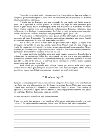 Concordar em oração é assim - mesmo em meio ao desentendimento. Isso atrai ambos em
direção ao que realmente importa. Coloca vocês em solo comum, face a face com o Pai. Restaura
a harmonia em meio à contenda.
A igreja, que nas Escrituras tem uma conotação de casa mento com Cristo, pode, às
vezes, ser o lugar onde o conflito governa. A discórdia que surge de vários problemas pode
afastar a igreja de sua missão e interromper o livre fluir da adoração e da unidade. Por vezes,
líderes cristãos percebem o que está acontecendo, acabam com as discussões e chamam o povo
de Deus para orar. Em lugar de continuar com a discórdia.e permitir que mais sentimentos sejam
feridos, eles buscam a unidade ao voltar o coração para Deus e pedir ajuda a Ele.
A mesma coisa acontece em nossas casas quando existe a intervenção da oração, mesmo
em pontos elevados de discórdia; "Ela estanca o sangramento. Aquieta as altas vozes. Quando
você entende na presença de quem está, a oração lhe tranqüiliza.
Mas a função da oração é muito mais do que acabar com as brigas. A oração é um
privilégio a ser curtido em uma base diária e consistente. Quando você sabe que o tempo de
oração lhe espera antes de ir dormir, ela mudará a maneira como você passa suas noites. Mesmo
se as orações de vocês forem freqüentemente curtas e objetivas, isso se tornará um compromisso
permanente de manter Deus no centro de tudo em sua vida.
É verdade que iniciar um hábito como este pode parecer, a princípio, desconfortável e
embaraçoso. No mínimo este hábito lhe surpreenderá com seu peso e sua responsabilidade
quando você realmente tentar fazê-lo. Mas tenha em mente que Deus deseja que você se envolva
com Ele - de fato, Ele lhe convida – e fará você crescer à medida que levar isso a sério e superar
as vezes que você não sabe o que dizer.
Você olhará para o passado, nesta aliança comum que percorre tudo, desde aquela
simples decisão, até ao que diz respeito a decisões mais sérias e será muito grato a Deus por este
aspecto que mudou tudo. Esta é uma área onde é essencial que vocês concordem.
≈ Desafio de hoje ≈
Pergunte ao seu cônjuge se vocês podem começara orar juntos. Conversem sobre a melhor hora
para fazer isso, seja pela manha na hora do almoço ou antes de dormir. Utilize este tempo para
colocar suas preocupações, discórdias e necessidades diante do senhor. Não esqueça de
agradecê-lo pela provisão e pelas bênçãos. Mesmo se o seu cônjuge se recusara fazer isso, decida
ter esse tempo de oração diariamente ainda que sozinho.
- Anote aqui quando o desafio de hoje estiver completo.
O que você pode fazer para que o seu marido ou a Sua esposa esteja disposto (a) a orar junto
com você? Se vocês concordaram em orar juntos, como foi? O que você aprendeu com isso?
_____________________________________________________________________________
_____________________________________________________________________________
_____________________________________________________________________________
_____________________________________________________________________________
_____________________________________________________________________________
_____________________________________________________________________________
_____________________________________________________________________________
_____________________________________________________________________________
_____________________________________________________________________________
_____________________________________________________________________________
 