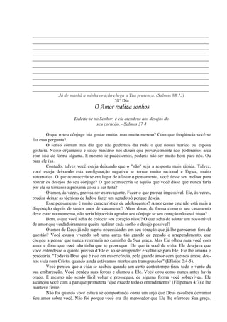 _____________________________________________________________________________
_____________________________________________________________________________
_____________________________________________________________________________
_____________________________________________________________________________
_____________________________________________________________________________
_____________________________________________________________________________
_____________________________________________________________________________
_____________________________________________________________________________
_____________________________________________________________________________
_____________________________________________________________________________
Já de manhã a minha oração chega a Tua presença. (Salmos 88:13)
38° Dia
O Amor realiza sonhos
Deleite-se no Senhor, e ele atenderá aos desejos do
seu coração. - Salmos 37·4
O que o seu cônjuge iria gostar muito, mas muito mesmo? Com que freqüência você se
faz essa pergunta?
O senso comum nos diz que não podemos dar rude o que nosso marido ou esposa
gostaria. Nosso orçamento e saldo bancário nos dizem que provavelmente não poderemos arca
com isso de forma alguma. E mesmo se pudéssemos, poderia não ser muito bom para nós. Ou
para ele (a).
Contudo, talvez você esteja deixando que o "não" seja a resposta mais rápida. Talvez,
você esteja deixando esta configuração negativa se tornar muito racional e lógica, muito
automática. O que aconteceria se em lugar de afastar o pensamento, você desse seu melhor para
honrar os desejos do seu cônjuge? O que aconteceria se aquilo que você disse que nunca faria
por ele se tornasse a próxima coisa a ser feita?
O amor, às vezes, precisa ser extravagante. Fazer o que parece impossível. Ele, às vezes,
precisa deixar as técnicas de lado e fazer um agrado só porque deseja.
Esse pensamento é muito característico de adolescentes? Amor como este não está mais a
disposição depois de tantos anos de casamento? Além disso, da forma como o seu casamento
deve estar no momento, não seria hipocrisia agradar seu cônjuge se seu coração não está nisso?
Bem, o que você acha de colocar seu coração nisso? O que acha de adotar um novo nível
de amor que verdadeiramente queira realizar cada sonho e desejo possível?
O amor de Deus já não supriu necessidades em seu coração que já lhe pareceram fora de
questão? Você estava vivendo sob uma carga tão grande de pecado e arrependimento, que
chegou a pensar que nunca retornaria ao caminho da Sua graça. Mas Ele olhou para você com
amor e disse que você não tinha que se preocupar. Ele queria você de volta. Ele desejava que
você entendesse o quanto precisa d’Ele e, ao se arrepender e voltar-se para Ele, Ele lhe amaria e
perdoaria. "Todavia Deus que é rico em misericórdia, pelo grande amor com que nos amou, deu-
nos vida com Cristo, quando ainda estávamos mortos em transgressões" (Efésios 2:4-5).
Você pensou que a vida se acabou quando um certo contratempo tirou todo o vento da
sua embarcação. Você perdeu suas forças e clamou a Ele. Você orou como nunca antes havia
orado. E mesmo não sendo fácil voltar e prosseguir, de alguma forma você sobreviveu. Ele
alcançou você com a paz que prometera "que excede todo o entendimento" (Filipenses 4:7) e lhe
manteve firme.
Não foi quando você estava se comportando como um anjo que Deus escolheu derramar
Seu amor sobre você. Não foi porque você era tão merecedor que Ele lhe ofereceu Sua graça.
 
