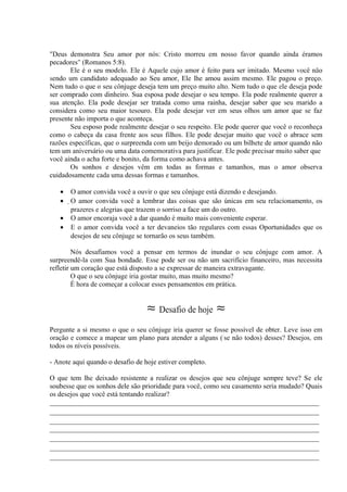 "Deus demonstra Seu amor por nós: Cristo morreu em nosso favor quando ainda éramos
pecadores" (Romanos 5:8).
Ele é o seu modelo. Ele é Aquele cujo amor é feito para ser imitado. Mesmo você não
sendo um candidato adequado ao Seu amor, Ele lhe amou assim mesmo. Ele pagou o preço.
Nem tudo o que o seu cônjuge deseja tem um preço muito alto. Nem tudo o que ele deseja pode
ser comprado com dinheiro. Sua esposa pode desejar o seu tempo. Ela pode realmente querer a
sua atenção. Ela pode desejar ser tratada como uma rainha, desejar saber que seu marido a
considera como seu maior tesouro. Ela pode desejar ver em seus olhos um amor que se faz
presente não importa o que aconteça.
Seu esposo pode realmente desejar o seu respeito. Ele pode querer que você o reconheça
como o cabeça da casa frente aos seus filhos. Ele pode desejar muito que você o abrace sem
razões específicas, que o surpreenda com um beijo demorado ou um bilhete de amor quando não
tem um aniversário ou uma data comemorativa para justificar. Ele pode precisar muito saber que
você ainda o acha forte e bonito, da forma como achava antes.
Os sonhos e desejos vêm em todas as formas e tamanhos, mas o amor observa
cuidadosamente cada uma dessas formas e tamanhos.
• O amor convida você a ouvir o que seu cônjuge está dizendo e desejando.
• O amor convida você a lembrar das coisas que são únicas em seu relacionamento, os
prazeres e alegrias que trazem o sorriso a face um do outro.
• O amor encoraja você a dar quando é muito mais conveniente esperar.
• E o amor convida você a ter devaneios tão regulares com essas Oportunidades que os
desejos de seu cônjuge se tornarão os seus também.
Nós desafiamos você a pensar em termos de inundar o seu cônjuge com amor. A
surpreendê-la com Sua bondade. Esse pode ser ou não um sacrifício financeiro, mas necessita
refletir um coração que está disposto a se expressar de maneira extravagante.
O que o seu cônjuge iria gostar muito, mas muito mesmo?
É hora de começar a colocar esses pensamentos em prática.
≈ Desafio de hoje ≈
Pergunte a si mesmo o que o seu cônjuge iria querer se fosse possível de obter. Leve isso em
oração e comece a mapear um plano para atender a alguns ('se não todos) desses? Desejos, em
todos os níveis possíveis.
- Anote aqui quando o desafio de hoje estiver completo.
O que tem lhe deixado resistente a realizar os desejos que seu cônjuge sempre teve? Se ele
soubesse que os sonhos dele são prioridade para você, como seu casamento seria mudado? Quais
os desejos que você está tentando realizar?
_____________________________________________________________________________
_____________________________________________________________________________
_____________________________________________________________________________
_____________________________________________________________________________
_____________________________________________________________________________
_____________________________________________________________________________
_____________________________________________________________________________
 