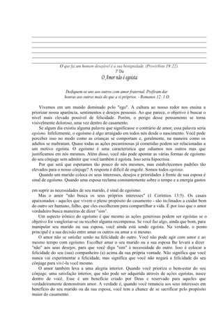 __________________________________________________________________________
__________________________________________________________________________
__________________________________________________________________________
__________________________________________________________________________
__________________________________________________________________________
__________________________________________________________________________
O que faz um homem desejável é a sua benignidade. (Provérbios 19:22).
3° Dia
O Amor não é egoísta
Dediquem-se uns aos outros com amor fraternal. Prefiram dar
honras aos outros mais do que a si próprios. - Romanos 12: 1 O.
Vivemos em um mundo dominado pelo "ego". A cultura ao nosso redor nos ensina a
priorizar nossa aparência, sentimentos e desejos pessoais. Ao que parece, o objetivo é buscar o
nível mais elevado possível de felicidade. Porém, o perigo desse pensamento se torna
visivelmente doloroso, uma vez dentro do casamento.
Se algum dia existiu alguma palavra que significasse o contrário de amor, essa palavra seria
egoísmo. Infelizmente, o egoísmo é algo arraigado em todos nós desde o nascimento. Você pode
perceber isso no modo como as crianças se comportam e, geralmente, na maneira como os
adultos se maltratam. Quase todas as ações pecaminosas já cometidas podem ser relacionadas a
um motivo egoísta. O egoísmo é uma característica que odiamos nos outros mas que
justificamos em nós mesmos. Além disso, você não pode apontar as várias formas de egoísmo
do seu cônjuge sem admitir que você também é egoísta. Isso seria hipocrisia.
Por que será que esperamos tão pouco de nós mesmos, mas estabelecemos padrões tão
elevados para o nosso cônjuge? A resposta é difícil de engolir. Somos todos egoístas.
Quando um marido coloca os seus interesses, desejos e prioridades à frente de sua esposa é
sinal de egoísmo. Quando uma esposa reclama constantemente sobre o tempo e a energia gastos
em suprir as necessidades de seu marido, é sinal de egoísmo.
Mas o amor "não busca os seus próprios interesses" (1 Coríntios 13:5). Os casais
apaixonados - aqueles que vivem o pleno propósito do casamento - são inclinados a cuidar bem
do outro ser humano, falho, que eles escolheram para compartilhar a vida. É por isso que o amor
verdadeiro busca maneiras de dizer "sim".
Um aspecto irônico do egoísmo é que mesmo as ações generosas podem ser egoístas se o
objetivo for vangloriar-se ou receber alguma recompensa. Se você faz algo, ainda que bom, para
manipular seu marido ou sua esposa, você ainda está sendo egoísta. Na verdade, o ponto
principal é a sua decisão entre amar os outros ou amar a si mesmo.
O amor não se satisfaz senão na felicidade do outro. Você não pode agir com amor e ao
mesmo tempo com egoísmo. Escolher amar o seu marido ou a sua esposa lhe levará a dizer
"não" aos seus desejos, para que você diga "sim" à necessidade do outro. Isso é colocar a
felicidade do seu (sua) companheiro (a) acima da sua própria vontade. Não significa que você
nunca vai experimentar a felicidade, mas significa que você não negará a felicidade do seu
cônjuge para vivê-la você mesmo.
O amor também leva a uma alegria interior. Quando você prioriza o bem-estar do seu
cônjuge, uma satisfação interior, que não pode ser adquirida através de ações egoístas, nasce
dentro de você. Esse é um benefício criado por Deus e reservado para aqueles que
verdadeiramente demonstram amor. A verdade é, quando você renuncia aos seus interesses em
benefício do seu marido ou da sua esposa, você tem a chance de se sacrificar pelo propósito
maior do casamento.
 